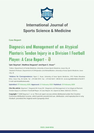 Case Report
Diagnosis and Management of an Atypical
Plantaris Tendon Injury in a Division I Football
Player: A Case Report -
Tyler Slayman1
, Matthew Negaard1
and Ryan C. Kruse2
*
1
Fellow, Department of Family Medicine, University of Iowa Sports Medicine, Iowa City, IA
2
Assistant Professor, Department of Orthopedics and Rehabilitation, University of Iowa Sports Medicine, Iowa
City, IA
*Address for Correspondence: Ryan C. Kruse, University of Iowa Sports Medicine, 2701 Prairie Meadow
Drive, Iowa City, IA 52246, Tel: +319-384-7070; Fax: +319-467-8247; ORCID ID: orcid.org/0000-0002-6736-8577;
E-mail:
Submitted: 07 February 2020; Approved: 21 February 2020; Published: 25 February 2020
Cite this article: Slayman T, Negaard M, Kruse RC. Diagnosis and Management of an Atypical Plantaris
Tendon Injury in a Division I Football Player: A Case Report. Int J Sports Sci Med. 2020;4(1): 010-013.
Copyright: © 2020 Slayman T, et al. This is an open access article distributed under the Creative
Commons Attribution License, which permits unrestricted use, distribution, and reproduction in any
medium, provided the original work is properly cited.
International Journal of
Sports Science & Medicine
ISSN: 2640-0936
 