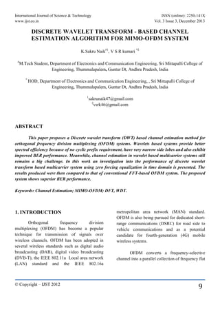 International Journal of Science & Technology ISSN (online): 2250-141X
www.ijst.co.in Vol. 3 Issue 3, December 2013
© Copyright – IJST 2012
9
DISCRETE WAVELET TRANSFORM - BASED CHANNEL
ESTIMATION ALGORITHM FOR MIMO-OFDM SYSTEM
K.Sakru Naik#1
, V S R kumari *2
#
M.Tech Student, Department of Electronics and Communication Engineering, Sri Mittapalli College of
Engineering, Thummalapalem, Guntur Dt, Andhra Pradesh, India
*
HOD, Department of Electronics and Communication Engineering, , Sri Mittapalli College of
Engineering, Thummalapalem, Guntur Dt, Andhra Pradesh, India
1
sakrunaik47@gmail.com
2
vsrk46@gmail.com
ABSTRACT
This paper proposes a Discrete wavelet transform (DWT) based channel estimation method for
orthogonal frequency division multiplexing (OFDM) systems. Wavelets based systems provide better
spectral efficiency because of no cyclic prefix requirement, have very narrow side lobes and also exhibit
improved BER performance. Meanwhile, channel estimation in wavelet based multicarrier systems still
remains a big challenge. In this work an investigation into the performance of discrete wavelet
transform based multicarrier system using zero forcing equalization in time domain is presented. The
results produced were then compared to that of conventional FFT-based OFDM system. The proposed
system shows superior BER performance.
Keywords: Channel Estimation; MIMO-OFDM; DFT, WDT.
1. INTRODUCTION
Orthogonal frequency division
multiplexing (OFDM) has become a popular
technique for transmission of signals over
wireless channels. OFDM has been adopted in
several wireless standards such as digital audio
broadcasting (DAB), digital video broadcasting
(DVB-T), the IEEE 802.11a Local area network
(LAN) standard and the IEEE 802.16a
metropolitan area network (MAN) standard.
OFDM is also being pursued for dedicated short-
range communications (DSRC) for road side to
vehicle communications and as a potential
candidate for fourth-generation (4G) mobile
wireless systems.
OFDM converts a frequency-selective
channel into a parallel collection of frequency flat
 