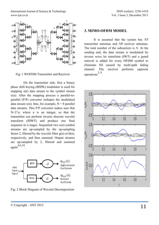 International Journal of Science & Technology ISSN (online): 2250-141X
www.ijst.co.in Vol. 3 Issue 3, December 2013
© Copyright – IJST 2012
11
Fig: 1 WOFDM Transmitter and Receiver
On the transmitter side, first a binary
phase shift keying (BSPK) modulator is used for
mapping s(k) data stream to the symbol stream
x(n). After the mapping process a parallel-to-
parallel (P/P) converter reshapes the modulated
data stream x(n). Into, for example, N = 8 parallel
data streams. This P/P converter makes sure that
N=2^n, where n is an integer, so that the
transmitter can perform inverse discrete wavelet
transform (IDWT) and produce one final
sequence in n stages. Sequential two x(n) symbol
streams are up-sampled by the up-sampling
factor 2, filtered by the wavelet filter g(n) or h(n),
respectively, and then summed. Output streams
are up-sampled by 2, filtered and summed
again
4,6,10
.
Fig: 2 Block Diagram of Wavelet Decomposition
3. MIMO-OFDM MODEL
It is assumed that the system has NT
transmitter antennas and NR receiver antennas.
The total number of the subcarriers is N. At the
sending end, the data stream is modulated by
inverse wave let transform (IWT) and a guard
interval is added for every OFDM symbol to
eliminate ISI caused by multi-path fading
channel. The receiver performs opposite
operations
3, 8
.
 