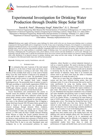45
Suresh Kumar Patel, Dhananjay Singh, Rahul Dev, and G. L. Devnani, “Experimental investigation for drinking water production through
double slope solar Still,” International Journal of Scientific and Technical Advancements, Volume 2, Issue 1, pp. 45-47, 2016.
International Journal of Scientific and Technical Advancements
ISSN: 2454-1532
Experimental Investigation for Drinking Water
Production through Double Slope Solar Still
Suresh K. Patel1
, Dhananjay Singh2
, Rahul Dev3
, G. L. Devnani4
1
Department of Chemical Engineering, Babu Banarasi Das National Institute of Technology & Management, U.P., India-227105
2
Department of Chemical Engineering, Institute of Engineering & Technology Lucknow, Sitapur Road, U.P., India-226021
3
Department of Mechanical Engineering, Motilal Nehru National Institute of Technology Allahabad, U.P., India-211004
4
Department of Chemical Engineering, Harcourt Butler Technological Institute, Kanpur, U.P., India-208002
Email address: 2
dhananjay.singh@ietlucknow.ac.in
Abstract-Drinking water supply will become a great challenge for whole world in the new era, because pure drinking water is a primary
component for life & good health and it is integral part of our life. It may cause of spreading of diseases, if it in-hygienic or contaminated or
improperly handled and stored. A lot of research is going on for the development of sustainable and cost effective technology to produce the
drinking water, which will be free from harmful impurities. Suspended solids can be removed easily but arsenic, lead, chromium and excess
fluoride contents are few major problems in sustainable supply of drinking water. So to provide the pure drinking water to everyone is
becoming a challenging task. For getting pure water, electro dialysis, reverse osmosis and solar distillation etc can be used. Although every
technology need the energy input to operate the purification device but reverse osmosis and electro-dialysis are intensive energy techniques
while solar distillation is an attractive process to produce drinking water using cost-free solar energy. In this paper the experimental
investigation of the fabricated double slope solar still has been presented.
Keywords- Drinking water; scarcity; brackishness; solar still.
I. INTRODUCTION
t is estimation that only 4 percent of the total natural
reserve is in the form of fresh water and frozen water
and rest amount is existing as salt water. Only some
fraction of this available fresh water is in the reach of human
being. Even this small fraction is believed to be adequate to
support life and vegetation on earth. The distribution of the
water through various sources is controlled by nature. Nature
provides most of the required fresh water, through
hydrological cycle. The permissible limit of salinity in water is
500 ppm according to world health organization (WHO) but
most of the water available on earth has the salinity up to
10,000 ppm whereas seawater normally has salinity much
more than this limit, in the form of total dissolved salts.
Excess brackishness and contamination like arsenic or
fluoride causes the problem of taste, stomach problems and
various acute diseases like brain, endocrine system, thyroid,
pineal gland, immune system, reproductive system and organ
systems. Some options are suggested for providing arsenic-
free water to the affected rural population, like (i) tapping a
deeper third layer beyond 100-150 meters below ground level,
which is found to be arsenic-free. (ii) Adopting arsenic
removal technique through domestic filters, oxidation,
coagulation, absorption, ion exchange and reverse osmosis.
The Government of India also introduced an „Arsenic Sub-
mission‟ in 1994 under the Rajiv Gandhi National Drinking
Water Mission to tackle the arsenic problem between the
centre and the state. On the other hand developing countries
are facing so many problems due to presence of fluoride in the
drinking water. Human exposure to fluoride has mushroomed
since World War II, due to not only fluoridated water and
toothpaste but to the environmental pollution by major
industries, where fluoride is a critical industrial chemical as
well as a waste-by product. We need to develop an efficient
technology to control the exposure of this excess fluoride [1].
As the available fresh water is limited on earth and its demand
is increasing day by day due to increasing population and
rapid increase of industries, hence there is an essential and
earnest need to get fresh water from the saline or brackish
water present on or inside the earth [2-4].
When two or more than two components are in the same
system and they have different boiling points, then this
technique works. It is one of the processes that can be used for
water purification by using any heating source. Solar
distillation is a simple technique, in which water is evaporated
using the energy of the sun, and then the vapour condenses as
pure water. This process removes salts and other impurities
[5], [6]. Distillation has long been considered a way of making
salt water drinkable and purifying water in remote locations.
The first modern solar still was built in Las Salinas, Chile,
in1872, by Charles Wilson. It consisted of 64 water basins (a
total of 4,459 square meters) made of blackened wood with
sloping glass covers. This design has formed the basis for the
majority of stills built since that time. During the 1950s,
interest in solar distillation was revived, and in virtually all
cases, the objective was to develop large centralize distillation
plants. In our country it is yet in developing phase [7].
Apart from common basin type solar stills, different
designs have been studied such as the double basin still, the
diffusion still, and the multiple effects still. The limitation of
the diffusion type was found to be its operational and
maintenance problems and the difficulty to be adapted to the
field application [8], [9]. Numerous theoretical and
experimental studies have been done to study the
performances of single and double basin, and several concepts
I
 