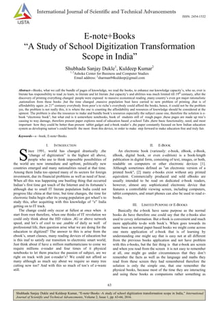 63
Shubhada Sanjay Dukle and Kuldeep Kumar, “E-note+Books -A study of school digitization transformation scope in India,” International
Journal of Scientific and Technical Advancements, Volume 2, Issue 1, pp. 63-66, 2016.
International Journal of Scientific and Technical Advancements
ISSN: 2454-1532
E-note+Books
“A Study of School Digitization Transformation
Scope in India”
Shubhada Sanjay Dukle1
, Kuldeep Kumar2
1, 2
Ashoka Center for Business and Computer Studies
Email address: 2
sharman94kuldeep@gmail.com
Abstract—Books, what we call the bundle of pages of knowledge, we read the books, to enhance our knowledge capacity’s, who so, ever is
literate has responsibility to read ,to learn, to literate and let literate ,but capacity’s and abilities was much limited till 19th
centaury, after the
discovery of printing everything changed people were exposed to massive economical reading ,many country’s even got major rationalistic
,nationalism from these books ,but the time changed ,massive population bust have carried to new problem of printing ,that is of
affordability again ,in 21st
centaury everybody from poor’s to riche’s everybody could afford the books, hence, it could not be the problem
yes, the problem is not really this, it is where the one is counting the affordability and resources of knowledge should be considered at the
upmost. The problem is also the resources to make and bundle book’s resources especially the subject cause one, therefore the solution is e-
book “electronic book”, but what end is it somewhere notebooks, book of students still of rough pages ,these pages are made up tree’s
causing to way damage, therefore present paper explores need of education based ,e-school Tabs ,there basic functionality, need, and most
important how they could be better than present tablet gadget and e-book reader’s ,the paper constantly focused on how Indian education
system as developing nation’s could benefit the most from this device, in order to make step forward to make education free and truly fair.
Keywords—e –book; E-note+Books.
I. INTRODUCTION
ince 1991, world has changed drastically ,the
“change of digitization” is the highest all above,
people who use to think impossible possibilities of
the world are now immediate and upfront, politically new
countries emerged and many nationalities raised at that time.
Among them India too opened many of its sectors for foreign
investment, due its financial problems as well as need of hour.
When all this was happening one bustling thing that occurred
Indian’s first time got touch of the Internet and its fortunate’s
although due to small IT literate population India could not
progress like china at that time, but time changes, the time for
electronic India begin after its young population got wheel’s to
study this, after acquitting with this knowledge of “e” India
getting on to IT track.
The change could only occur at fullest at once when it
start from root therefore, when one thinks of IT revolution we
could only think about the HD videos ,4G or above network
speed, and lot’s of cool to use ,usable of daily as well of
professional life, then question arise what we are doing for the
education to digitized? The answer to this is arise from the
ebook’s, smart classes, many reading devices of education but
is this inaf to satisfy our transition to electronic smart world,
Just think about if have a million mathematicians to come we
require millions e-reader and four times of it physical
notebooks to let them practice the passion of subject, are we
right on track with just e-reader’s? We could not afford so
many although as much say about we require so many tree
cutting now too? And with this so much of ton’s of e-waste
still.
II. E-BOOK
An electronic book (variously: e-book, eBook, e-Book,
eBook, digital book, or even e-edition) is a book-length
publication in digital form, consisting of text, images, or both,
readable on computers or other electronic devices [1].
Although sometimes defined as "an electronic version of a
printed book", [2] many e-books exist without any printed
equivalent. Commercially produced and sold eBooks are
usually intended to be read on dedicated e-book readers,
however, almost any sophisticated electronic device that
features a controllable viewing screen, including computers,
tablet computers, and smart phones can also be used to read e-
books.
III. LIMITED PURPOSE OF E-BOOKS
Basically the e-book have same purpose as the normal
books do have therefore one could say that the e-books also
used to covey information. But e-book is convenient and much
more applicable to-do with book’s. When goes towards its
same base as normal paper based books we might come across
one more application of e-book that is of learning by
understanding one might say that is easy not at all different
from the previous books application and not have problem
with this e-books, but the fair thing is that e-book are screen
and when you read from the screen it is not easy to remember
at all, one might go under circumstances that they don’t
remember the facts as well as the language and maths they
read from these screen they had remembered therefore the
solution is only the simple one, that one remember the
physical books, because most of the time they are interacting
and using these books as companions rather something as
S
 