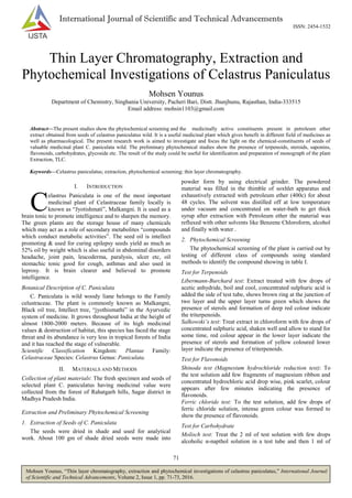 71
Mohsen Younus, “Thin layer chromatography, extraction and phytochemical investigations of celastrus paniculatus,” International Journal
of Scientific and Technical Advancements, Volume 2, Issue 1, pp. 71-73, 2016.
International Journal of Scientific and Technical Advancements
ISSN: 2454-1532
Thin Layer Chromatography, Extraction and
Phytochemical Investigations of Celastrus Paniculatus
Mohsen Younus
Department of Chemistry, Singhania University, Pacheri Bari, Distt. Jhunjhunu, Rajasthan, India-333515
Email address: mohsin1103@gmail.com
Abstract—The present studies show the phytochemical screening and the medicinally active constituents present in petroleum ether
extract obtained from seeds of celastrus paniculatus wild. It is a useful medicinal plant which gives benefit in different field of medicines as
well as pharmacological. The present research work is aimed to investigate and focus the light on the chemical-constituents of seeds of
valuable medicinal plant C. paniculata wild. The preliminary phytochemical studies show the presence of terpenoids, steroids, saponins,
flavonoids, carbohydrates, glycoside etc. The result of the study could be useful for identification and preparation of monograph of the plant
Extraction, TLC.
Keywords—Celastrus paniculatus; extraction, phytochemical screening; thin layer chromatography.
I. INTRODUCTION
elastrus Paniculata is one of the most important
medicinal plant of Celastraceae family locally is
known as “Jyotishmati”, Malkangni. It is used as a
brain tonic to promote intelligence and to sharpen the memory.
The green plants are the storage house of many chemicals
which may act as a role of secondary metabolites “compounds
which conduct metabolic activities”. The seed oil is intellect
promoting & used for curing epilepsy seeds yield as much as
52% oil by weight which is also useful in abdominal disorders
headache, joint pain, leucoderma, paralysis, ulcer etc, oil
stomachic tonic good for cough, asthmas and also used in
leprosy. It is brain clearer and believed to promote
intelligence.
Botanical Description of C. Paniculata
C. Paniculata is wild woody liane belongs to the Family
celustraceae. The plant is commonly known as Malkangni,
Black oil tree, Intellect tree, “jyothismathi” in the Ayurvedic
system of medicine. It grows throughout India at the height of
almost 1800-2000 meters. Because of its high medicinal
values & destruction of habitat, this species has faced the stage
threat and its abundance is very less in tropical forests of India
and it has reached the stage of vulnerable.
Scientific Classification Kingdom: Plantae Family:
Celastraceae Species: Celastrus Genus: Paniculata.
II. MATERIALS AND METHODS
Collection of plant materials: The fresh specimen and seeds of
selected plant C. paniculatus having medicinal value were
collected from the forest of Rahatgarh hills, Sagar district in
Madhya Pradesh India.
Extraction and Preliminary Phytochemical Screening
1. Extraction of Seeds of C. Paniculata
The seeds were dried in shade and used for analytical
work. About 100 gm of shade dried seeds were made into
powder form by using electrical grinder. The powdered
material was filled in the thimble of soxhlet apparatus and
exhaustively extracted with petroleum ether (400c) for about
48 cycles. The solvent was distilled off at low temperature
under vacuum and concentrated on water-bath to get thick
syrup after extraction with Petroleum ether the material was
refluxed with other solvents like Benzene Chloroform, alcohol
and finally with water .
2. Phytochemical Screening
The phytochemical screening of the plant is carried out by
testing of different class of compounds using standard
methods to identify the compound showing in table I.
Test for Terpenoids
Libermann-Burchard test: Extract treated with few drops of
acetic anhydride, boil and cool, concentrated sulphuric acid is
added the side of test tube, shows brown ring at the junction of
two layer and the upper layer turns green which shows the
presence of sterols and formation of deep red colour indicate
the triterpenoids.
Salkowski’s test: Treat extract in chloroform with few drops of
concentrated sulphuric acid, shaken well and allow to stand for
some time, red colour appear in the lower layer indicate the
presence of sterols and formation of yellow coloured lower
layer indicate the presence of triterpenoids.
Test for Flavonoids
Shinoda test (Magnesium hydrochloride reduction test): To
the test solution add few fragments of magnesium ribbon and
concentrated hydrochloric acid drop wise, pink scarlet, colour
appears after few minutes indicating the presence of
flavonoids.
Ferric chloride test: To the test solution, add few drops of
ferric chloride solution, intense green colour was formed to
show the presence of flavonoids.
Test for Carbohydrate
Molisch test: Treat the 2 ml of test solution with few drops
alcoholic α-napthol solution in a test tube and then 1 ml of
C
 