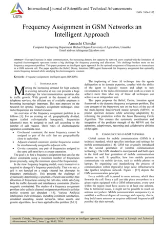 89
Amaechi Chineke, “Frequency assignment in GSM networks an intelligent approach,” International Journal of Scientific and Technical
Advancements, Volume 2, Issue 1, pp. 89-93, 2016.
International Journal of Scientific and Technical Advancements
ISSN: 2454-1532
Frequency Assignment in GSM Networks an
Intelligent Approach
Amaechi Chineke
Computer Engineering Department Michael Okpara University of Agriculture, Umudike
Email address: tchiagunye2@yahoo.com
Abstract—The rapid increase in radio communication, the increasing demand for capacity by network users coupled with the limitation of
required electromagnetic spectrum creates a big challenge for frequency planning and allocation. This challenge borders more on the
frequency assignment problem. This paper proposes an intelligent agent approach for the optimal assignment of frequencies to transceivers
in a GSM network cell. The paper specifies the Belief, Desire, Intention (BDI) agent framework for frequency assignment that optimally
meets frequency demand while satisfying the electromagnetic constant.
Keywords—Frequency assignment; intelligent agent; BDI GSM.
I. INTRODUCTION
eeting the increasing demand for high capacity
in existing networks at low cost presents a huge
challenge for telecommunication operators due
to traffic growth. With growth in the demand of mobile
telephone services, the efficient use of available spectrum is
becoming increasingly important. This puts pressure on the
research for optimal frequency assignment techniques since
radio frequencies are limited resource.
An overview of the frequency assignment problem is as
follows [1]: For an existing set of, geographically divided,
region (called cells-typically hexagonal), frequencies
(channels) must be assigned to each cell according to the
number of call request. Three types of electromagnetic
separation constraints exist.
 Co-channel constraint, the same frequency cannot be
assigned to pair of the cells that are geographically
close to each other.
 Adjacent channel constraint; similar frequencies cannot
be simultaneously assigned to adjacent cells.
 Co-site constraint: any pair of frequencies assigned to
the same cell most have a certain separation.
The goal is to find a frequency assignment that satisfies the
above constraints using a minimum number of frequencies
(more precisely, using the minimum span of the frequencies).
In the slow frequency hopping model, every transceiver is
required to change it’s frequency periodically. That is to say, a
cell is not handled on a single channel but alternates its
frequency periodically. This presents the challenge of
dynamically determining a spectrum-efficient and conflict free
allocation of frequencies among the cell sites, while satisfying
both the traffic demands and interference constraints (Electra-
magnetic constraints). The studies of a frequency assignment
problem (also called a channel assignment problem) in cellular
mobile systems are abundant [1-6]. Various Artificial
intelligence (AI) techniques, including constraint satisfaction,
simulated annealing, neural networks, taboo search, and
genetic algorithms, have been applied to this problem [7-13].
The implanting of these AI technique into the agents
deliberation as its domain expertise, coupled with the ability
of the agent to logically reason and adapt to new
circumstances in the radio environment and work as a team to
achieve more than what any of these AI techniques can
achieve as an independent unit.
This paper proposes the Belief, Desire, Intention agent
framework to the dynamic frequency assignment problem. The
core concept of the framework rest on the basis of the use of
the multi-layered feed-forward neural network (MFNN) to
predict spectrum demand while achieving adaptability by
reforming the prediction within the Jason Reasoning Circle
Algorithm. This ensures the systematic coordination and
integration of the predictor strength of the MFNN and the
autonomy, adaptiveness, reasoning and collaborative abilities
of the agent.
II. COMMUNICATION IN GSM NETWORKS
Global system for mobile communication (GSM) is a
technical standard, which specifies interfaces and settings for
mobile communication [14]. GSM was originally introduced
in the second generation of wireless communication
technology. The GSM standard is incorporated and built open
in the third and four generation of mobile communication
systems as well. It specifies, how two mobile partners
communicate via mobile devices, such as mobile phones or
laptops, by organizing and standardizing the process of
communication within (typically) large scale infrastructures
like (public) telephone network. Figure 1 [15] depicts the
GSM communication principle.
Every mobile call is passed to some antenna, which then
forwards the call. Since a call can take place everywhere in a
given region equipped with a GSM infrastructure, every spot
within the region must have access to at least one antenna.
Due to territorial issues, it might not be possible to reach an
antenna everywhere. Mobile communication companies try to
establish a sufficient degree of coverage and capacity, that is,
they build more antennas or acquires additional frequencies (if
possible) for their network.
M
 