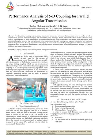 107
Tushar Bhairavanath Shinde and S. B. Zope, “Performance analysis of 5-D coupling for parallel angular transmission,” International Journal
of Scientific and Technical Advancements, Volume 2, Issue 1, pp. 107-109, 2016.
International Journal of Scientific and Technical Advancements
ISSN: 2454-1532
Performance Analysis of 5-D Coupling for Parallel
Angular Transmission
Tushar Bhairavanath Shinde1
, S. B. Zope2
1, 2
Department of Mechanical Engineering, S.V.C.E.T, Rajuri, Pune, Maharashtra, India-412411
Email address: 1
tusharshinde33@gmail.com, 2
s.b.zope@gmail.com
Abstract—Five dimensional coupling is a mechanical transmission system used to transmit the mechanical power in parallel as well as
angular offset. The main function of coupling is to transmit the power from input shaft to output shaft without any loss. There are many
types of couplings used for power transmission. In this transmission system three linear offset & two angular offset are present. Five
dimensional coupling gives the step less variation in power transmission. Generally coupling used in power transmission have maximum
friction, also power losses. By using five dimensional coupling all losses can be avoided. This paper explains the details of performance of
coupling by using the rope brake dynamo meter. This gives the detailed information about the increase or decrease in torque, O/P power,
Efficiency with respect to input power.
Keywords—Coupling; effiency; torque; missalignment; offset power transmission.
I. INTRODUCTION
coupling is a device used to connect two shafts
together at their ends for the purpose of
transmitting power. Couplings do not normally
allow disconnection of shafts during operation, however there
are torque limiting couplings which can slip or disconnect
when some torque limit is exceeded. The primary purpose of
couplings is to join two pieces of rotating equipment while
permitting some degree of misalignment or end movement or
both. By careful selection, installation and maintenance of
couplings, substantial savings can be made in reduced
maintenance costs and downtime.
Fig. 1. Testing of testrig.
II. WHY A FLEXIBLE COUPLING?
A flexible coupling connects two shafts, end-to-end in the
same line, for two main purposes. The first is to transmit
power (torque) from one shaft to the other, causing both to
rotate in unison, at the same RPM. The second is to
compensate for minor amounts of misalignment and random
movement between the two shafts. Belt, chain, gear and clutch
drives also transmit power from one shaft to another, but not
necessarily at the same RPM and not with the shafts in
approximately the same line.
Such compensation is vital because perfect alignment of two
shafts is extremely difficult and rarely attained. The coupling
will, to varying degrees, minimize the effect of misaligned
shafts. Even with very good initial shaft alignment there is
often a tendency for the coupled equipment to "drift' from its
initial position, thereby causing further misalignment of the
shafts. If not properly compensated, minor shaft misalignment
can result in unnecessary wear and premature replacement of
other system components.
In certain cases, flexible couplings are selected for other
protective functions as well. One is to provide a break point
between driving and driven shafts that will act as a fuse if a
severe torque overload occurs. This assures that the coupling
will fail before something more costly breaks elsewhere along
the drive train. Another is to dampen torsional (rotational)
vibration that occurs naturally in the driving and/or driven
equipment.
Each type of coupling has some advantage over another
type. There is not one coupling type that can "do it all". There
is a trade-off associated with each, not the least of which can
be purchase costs. Each design has strengths and weaknesses
that must be taken into consideration because they can
dramatically impact how well the coupling performs in the
application.
III. EXPERIMENTAL ANALYSIS OF TESTRIG
A. Test & Trial Coupling at 30mm offset Parallel
Aim: - To conduct trial
1. Torque vs speed characteristic
2. Power vs speed characteristic
3. Efficiency Speed Characteristics
In order to conduct trial, Dynamo brake pulley cord,
weight pan are provided on the output shaft.
Procedure: -
1. Start motor
2. Let mechanism run & stabilize at certain speed (say
1500 rpm)
A
 