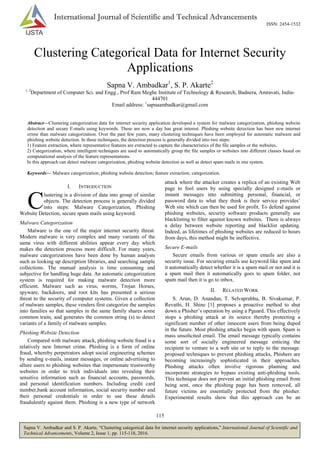 115
Sapna V. Ambadkar and S. P. Akarte, ―Clustering categorical data for internet security applications,‖ International Journal of Scientific and
Technical Advancements, Volume 2, Issue 1, pp. 115-118, 2016.
International Journal of Scientific and Technical Advancements
ISSN: 2454-1532
Clustering Categorical Data for Internet Security
Applications
Sapna V. Ambadkar1
, S. P. Akarte2
1, 2
Department of Computer Sci. and Engg., Prof Ram Meghe Institute of Technology & Research, Badnera, Amravati, India-
444701
Email address: 1
sapnaambadkar@gmail.com
Abstract—Clustering categorization data for internet security application developed a system for malware categorization, phishing website
detection and secure E-mails using keywords. These are now a day has great interest. Phishing website detection has been new internet
crime than malware categorization. Over the past few years, many clustering techniques have been employed for automatic malware and
phishing website detection. In these techniques, the detection process is generally divided into two steps:
1) Feature extraction, where representative features are extracted to capture the characteristics of the file samples or the websites.
2) Categorization, where intelligent techniques are used to automatically group the file samples or websites into different classes based on
computational analysis of the feature representations.
In this approach can detect malware categorization, phishing website detection as well as detect spam mails in one system.
Keywords— Malware categorization; phishing website detection; feature extraction; categorization.
I. INTRODUCTION
lustering is a division of data into group of similar
objects. The detection process is generally divided
into steps: Malware Categorization, Phishing
Website Detection, secure spam mails using keyword.
Malware Categorization
Malware is the one of the major internet security threat.
Modern malware is very complex and many variants of the
same virus with different abilities appear every day which
makes the detection process more difficult. For many years,
malware categorizations have been done by human analysts
such as looking up description libraries, and searching sample
collections. The manual analysis is time consuming and
subjective for handling huge data. An automatic categorization
system is required for making malware detection more
efficient. Malware such as virus, worms, Trojan Horses,
spyware, backdoors, and root kits has presented a serious
threat to the security of computer systems. Given a collection
of malware samples, these venders first categorize the samples
into families so that samples in the same family shares some
common traits, and generates the common string (s) to detect
variants of a family of malware samples.
Phishing Website Detection
Compared with malware attack, phishing website fraud is a
relatively new Internet crime. Phishing is a form of online
fraud, whereby perpetrators adopt social engineering schemes
by sending e-mails, instant messages, or online advertising to
allure users to phishing websites that impersonate trustworthy
websites in order to trick individuals into revealing their
sensitive information such as financial accounts, passwords,
and personal identification numbers. Including credit card
number,bank account information, social security number and
their personal credentials in order to use these details
fraudulently against them. Phishing is a new type of network
attack where the attacker creates a replica of an existing Web
page to fool users by using specially designed e-mails or
instant messages into submitting personal, financial, or
password data to what they think is their service provides‘
Web site which can then be used for profit. To defend against
phishing websites, security software products generally use
blacklisting to filter against known websites. There is always
a delay between website reporting and blacklist updating.
Indeed, as lifetimes of phishing websites are reduced to hours
from days, this method might be ineffective.
Secure E-mails
Secure emails from various or spam emails are also a
security issue. For securing emails use keyword like spam and
it automatically detect whether it is a spam mail or not and it is
a spam mail then it automatically goes to spam folder, not
spam mail then it is go to inbox.
II. RELATED WORK
S. Arun, D. Anandan, T. Selvaprabhu, B. Sivakumar, P.
Revathi, H. Shine [1] proposes a proactive method to shut
down a Phisher‘s operation by using a Pguard. This effectively
stops a phishing attack at its source thereby protecting a
significant number of other innocent users from being duped
in the future. Most phishing attacks begin with spam. Spam is
mass unsolicited email. The email message typically contains
some sort of socially engineered message enticing the
recipient to venture to a web site or to reply to the message.
proposed techniques to prevent phishing attacks, Phishers are
becoming increasingly sophisticated in their approaches.
Phishing attacks often involve rigorous planning and
incorporate strategies to bypass existing anti-phishing tools.
This technique does not prevent an initial phishing email from
being sent, once the phishing page has been removed, all
future victims are essentially protected from the phisher.
Experimental results show that this approach can be an
C
 