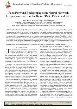 119
Ajeet Kaur, Randhir Singh, and Bhanu Gupta, “Feed forward backpropagation neural network image compression for better SNR, PSNR
and BPP,” Journal of Scientific and Technical Advancements, Volume 2, Issue 1, pp. 119-122, 2016.
International Journal of Scientific and Technical Advancements
ISSN: 2454-1532
Feed Forward Backpropagation Neural Network
Image Compression for Better SNR, PSNR and BPP
Ajeet Kaur1
, Randhir Singh2
, Bhanu Gupta3
1, 2
Department of ECE, SSCET, Punjab Technical University, Pathankot, Punjab, India-145001
3
Department of AE&IE, MBSCET, Jammu University, Jammu, J&K, India-180004
Email address: 1
unique23ajeet@gmail.com, 2
errandhir81@gmail.com, 3
bhanugupta.mbs@gmail.com
Abstract—Artificial Neural Networks (ANNs) as the name suggest are based on network of neurons in the human brain. Neural Networks
have a parallel processing network. Neural networks are make adaptations of highly interactive communications between its basic elements.
They form a multilayered and multiprocessing scheme with simple logic building components which are extensively interconnected to
perform specific tasks for which they are created in a simplistic order. Neural Networks are used many digital image processing applications
and image compression and decompression is one of the fields where use of neural networks has been highly appreciated. Image
Compression techniques are employed to reduce the size of image without reducing the quality of the image. This reduction in size saves a
lot of storage space and makes image data transmission and reception faster over different channels of communication. This paper proposes
as new improved lossless image compression technique which uses Huffman Coding and Artificial Neural Networks. The use of a new
improved feed-forward back propagation neural network enhances the previously available Huffman Coding Technique and provides better
image compression results. The system is implemented using MATLAB and the results are presented.
Keywords—Image; compression; decompression; huffman coding; neural networks; feed forward backpropagation; MATLAB
I. INTRODUCTION
he multimedia and internet world has a really big
problem of image faster data transmission and
reception and reducing data storage space. The
main aim to compress an image is to make image files that of
reduced sizes to make them easier and fast to store, transmit
and receive. Image Compression techniques should be such
that they reduce the size of the images while retaining all the
important information. Therefore, it becomes highly necessary
to adopt the best technique possible to achieve lossless image
compression.
This paper aims to achieve its main objective of applying
Huffman Coding with feed forward back propagation neural
network technique for lossless image compression. The
proposed method should be able to make image files smaller
in size thus being able to send images faster over the internet
or downloaded from the websites. The compressed images
will require less memory space to store and will have no loss
of data. To achieve this artificial neural networks are applied
feed forward back propagation along with Huffman Coding
Technique and compression results are obtained.
Image Processing is a very interesting and a hot area where
day-to-day improvement is quite inexplicable and has become
an integral part of own lives. Image processing is the analysis,
manipulation, storage, and display of graphical images. An
image is digitized to convert it to a form which can be stored
in a computer's memory or on some form of storage media
such as a hard disk or CD-ROM [1]. This digitization
procedure can be done by a scanner, or by a video camera
connected to a frame grabber board in a computer. Once the
image has been digitized, it can be operated upon by various
image processing operations. Image processing is a module
that is primarily used to enhance the quality and appearance of
black and white images. It also enhances the quality of the
scanned or faxed document, by performing operations that
remove imperfections. Image processing operations can be
roughly divided into three major categories, Image
Enhancement, Image Restoration and Image Compression.
Image compression is familiar to most people. It involves
reducing the amount of memory needed to store a digital
image. Images play an important role in the world of
multimedia and its transmission with storage has become
really a big burden as it occupy more space in memory. So the
concept of image compression evolved. By compressing the
images, users find the storage media much more voluminous.
So Image Compression enhances the progress of the world in
communication [2].
Images are stored on computers as collections of bits
representing pixels, forming the picture elements. Many pixels
are required to store even moderate quality images. Image
compression plays a pivot role in diminishing this amount of
information. Most images contain some amount of redundancy
that can sometimes be removed when the image is stored and
replaced when it is reconstructed, but eliminating this
redundancy does not lead to high compression. The amount of
data associated with visual information is so large that its
storage would require enormous storage capacity. So image
compression is very important to reduce the storage and
transmission costs while maintaining good quality. Image
compression is the process of effectively coding digital images
to reduce the number of bits required in representing an image.
If the compression is effective, the resulting stream of codes
will be smaller than the original symbols [3].
Image Compression has been pushed to the forefront of the
image processing field. This is largely a result of the rapid
growth in computer power, the corresponding growth in the
multimedia market, and the advent of the World Wide Web,
which makes the internet easily accessible for everyone.
T
 