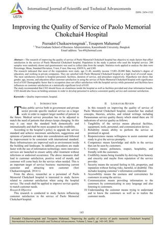 143
Peeradol Chaikaewtongmak and Tossaporn Mahamad, “Improving the quality of service of paolo memorial Chokchai4 hospital,”
International Journal of Scientific and Technical Advancements, Volume 2, Issue 1, pp. 143-145, 2016.
International Journal of Scientific and Technical Advancements
ISSN: 2454-1532
Improving the Quality of Service of Paolo Memorial
Chokchai4 Hospital
Peeradol Chaikaewtongmak1
, Tosaporn Mahamud2
1, 2
Post Graduate School of Business Administration, Kasembundit University, Bangkok
Email address: 2
tos-49@hotmail.com
Abstract— The research of improving the quality of service of Paolo Memorial Chokchai4 hospital has objective to study factors that affect
satisfaction in the service of Paolo Memorial Chokchai4 hospital. Population in the study is patient who used the hospital service. 200
samples were randomly drawn and questionnaire was used to collect data from the sample. Statistics tools applied to analyze the data were
Percentage, Mean, Standard Deviation, T-test, F-test, One-way ANOVA, and LSD.
The research indicated that most of the respondents were male, age 21-40, monthly income 15,001-20,000 Baht, bachelor’s degree of
education, and working in private companies. They are satisfied with Paolo Memorial Chokchai4 hospital at a high level of overall mean.
The most satisfactory element is hospital personnel, facilities, duration of service, and procedure respectively. Hypothesis test shows that
gender, age, income, and education affect customer satisfaction in using the service of Paolo Memorial Chokchai4 hospital with significance
level of 0.05 Demographic factor that is occupation does not affect satisfaction with the hospital service while personnel and facilities have
influences on customer satisfaction at a statistically significant level of 0.05.
The study recommended that CEO should focus on cleanliness inside the hospital as well as facilities provided and clear information boards.
CEO should also focus on holding seminars in order to develop personnel to achieve consistent quality service and customer satisfaction.
Keywords— Quality improvement; hospital.
I. INTRODUCTION
oday public service both in government and private
sector provide specific medical service on a larger
scale in order to support larger number of patient in
the future. Medical service procedure has to be adjusted to
match the need of patients that always keeps changing. In this
way it can meet the standard both domestically and
internationally and shall be more accepted in the credibility.
According to the hospital’s policy to upgrade the service
standard and achieve maximum satisfaction, suggestions and
opinions of patients are taken into consideration and followed
by improvement to be consistent with international standard.
Basic infrastructures are improved such as environment inside
the building and landscape. In addition, procedures are made
faster with the use of information technology; more innovative
services are launched to ensure safety after treatment without
infections or undesired occurrence. The above measures shall
lead to customer satisfaction, positive word of mouth, and
customer will come back for the service when needed. This is
an important target of service business: maintaining current
customer and attracting new customer (Seri
Chaikaewtongmak. 2014:1)
From the above, researcher as a personnel of Paolo
Memorial Chokchai4 hospital is interested to study factors
related to customer satisfaction when using the hospital
service. The result shall be applied to improve service quality
to match customer needs.
Research Objective
This research is conducted to study factors influencing
customer satisfaction in the service of Paolo Memorial
Chokchai4 hospital.
II. LITERATURE REVIEW
In this research on improving the quality of service of
Paolo Memorial Chokchai4 hospital, researcher has studied
concepts, theories, articles, and related writings including
Parasuraman service quality theory which stated there are 10
indications of service quality as follows.
1. Tangibility of the service means physical facilities,
equipment, tools, personnel, and communication device.
2. Reliability means ability to perform the service as
promised or agreed.
3. Responsiveness means willingness to assist customer and
ready to give the service promptly.
4. Competence means knowledge and skills in the service
that can be seen by customers.
5. Courtesy means politeness, respect, hospitality, and
friendly with the customers.
6. Credibility means being trustable by deriving from honesty
and sincerity and maybe from reputation of the service
provider.
7. Security means the secured feeling in life, properties, and
reputation without feeling risky, harmful, or doubtful. This
includes keeping customer’s information confidential.
8. Accessibility means the easiness and convenience for
customers in using the service.
9. Communication means providing information to the
customers by communicating in easy language and also
listening to customers.
10. Understanding the customer means trying to understand
and to know the customers as well as to realize the
customer needs.
T
 