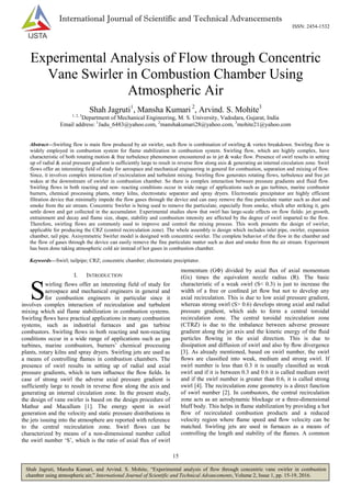 15
Shah Jagruti, Mansha Kumari, and Arvind. S. Mohite, “Experimental analysis of flow through concentric vane swirler in combustion
chamber using atmospheric air,” International Journal of Scientific and Technical Advancements, Volume 2, Issue 1, pp. 15-19, 2016.
International Journal of Scientific and Technical Advancements
ISSN: 2454-1532
Experimental Analysis of Flow through Concentric
Vane Swirler in Combustion Chamber Using
Atmospheric Air
Shah Jagruti1
, Mansha Kumari 2
, Arvind. S. Mohite3
1, 2, 3
Department of Mechanical Engineering, M. S. University, Vadodara, Gujarat, India
Email address: 1
Jadu_6483@yahoo.com, 2
manshakumari28@yahoo.com, 3
mohite21@yahoo.com
Abstract—Swirling flow is main flow produced by air swirler, such flow is combination of swirling & vortex breakdown. Swirling flow is
widely employed in combustion system for flame stabilization in combustion system. Swirling flow, which are highly complex, have
characteristic of both rotating motion & free turbulence phenomenon encountered as in jet & wake flow. Presence of swirl results in setting
up of radial & axial pressure gradient is sufficiently large to result in reverse flow along axis & generating an internal circulation zone. Swirl
flows offer an interesting field of study for aerospace and mechanical engineering in general for combustion, separation and mixing of flow.
Since, it involves complex interaction of recirculation and turbulent mixing. Swirling flow generates rotating flows, turbulence and free jet
wakes at the downstream of swirler in combustion chamber. So there is complex interaction between pressure gradients and fluid flow.
Swirling flows in both reacting and non- reacting conditions occur in wide range of applications such as gas turbines, marine combustor
burners, chemical processing plants, rotary kilns, electrostatic separator and spray dryers. Electrostatic precipitator are highly efficient
filtration device that minimally impede the flow gases through the device and can easy remove the fine particulate matter such as dust and
smoke from the air stream. Concentric Swirler is being used to remove the particulate, especially from smoke, which after striking it, gets
settle down and get collected in the accumulator. Experimental studies show that swirl has large-scale effects on flow fields: jet growth,
entrainment and decay and flame size, shape, stability and combustion intensity are affected by the degree of swirl imparted to the flow.
Therefore, swirling flows are commonly used to improve and control the mixing process. This work presents the design of swirler,
applicable for producing the CRZ (control recirculation zone). The whole assembly is design which includes inlet pipe, swirler, expansion
chamber, tail pipe. Axisymmetric Swirler model is designed with concentric swirler. The complete behavior of the flow in the chamber and
the flow of gases through the device can easily remove the fine particulate matter such as dust and smoke from the air stream. Experiment
has been done taking atmospheric cold air instead of hot gases in combustion chamber.
Keywords—Swirl; tailpipe; CRZ; concentric chamber; electrostatic precipitator.
I. INTRODUCTION
wirling flows offer an interesting field of study for
aerospace and mechanical engineers in general and
for combustion engineers in particular since it
involves complex interaction of recirculation and turbulent
mixing which aid flame stabilization in combustion systems.
Swirling ﬂows have practical applications in many combustion
systems, such as industrial furnaces and gas turbine
combustors. Swirling ﬂows in both reacting and non-reacting
conditions occur in a wide range of applications such as gas
turbines, marine combustors, burners‟ chemical processing
plants, rotary kilns and spray dryers. Swirling jets are used as
a means of controlling ﬂames in combustion chambers. The
presence of swirl results in setting up of radial and axial
pressure gradients, which in turn inﬂuence the ﬂow ﬁelds. In
case of strong swirl the adverse axial pressure gradient is
sufficiently large to result in reverse ﬂow along the axis and
generating an internal circulation zone. In the present study,
the design of vane swirler is based on the design procedure of
Mathur and Macallum [1]. The energy spent in swirl
generation and the velocity and static pressure distributions in
the jets issuing into the atmosphere are reported with reference
to the central recirculation zone. Swirl ﬂows can be
characterized by means of a non-dimensional number called
the swirl number „S‟, which is the ratio of axial ﬂux of swirl
momentum (GΦ) divided by axial ﬂux of axial momentum
(Gx) times the equivalent nozzle radius (R). The basic
characteristic of a weak swirl (S< 0.3) is just to increase the
width of a free or conﬁned jet ﬂow but not to develop any
axial recirculation. This is due to low axial pressure gradient,
whereas strong swirl (S> 0.6) develops strong axial and radial
pressure gradient, which aids to form a central toroidal
recirculation zone. The central toroidal recirculation zone
(CTRZ) is due to the imbalance between adverse pressure
gradient along the jet axis and the kinetic energy of the ﬂuid
particles ﬂowing in the axial direction. This is due to
dissipation and diffusion of swirl and also by ﬂow divergence
[3]. As already mentioned, based on swirl number, the swirl
ﬂows are classiﬁed into weak, medium and strong swirl. If
swirl number is less than 0.3 it is usually classiﬁed as weak
swirl and if it is between 0.3 and 0.6 it is called medium swirl
and if the swirl number is greater than 0.6, it is called strong
swirl [4]. The recirculation zone geometry is a direct function
of swirl number [2]. In combustors, the central recirculation
zone acts as an aerodynamic blockage or a three-dimensional
bluff body. This helps in ﬂame stabilization by providing a hot
ﬂow of recirculated combustion products and a reduced
velocity region where ﬂame speed and ﬂow velocity can be
matched. Swirling jets are used in furnaces as a means of
controlling the length and stability of the ﬂames. A common
S
 