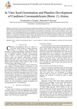 21
Priyadarshini S. Ekambe, and Babasaheb S. Surwase, “In vitro seed germination and plantlets development of canthium coromandelicum
(Burm. f.) Alston.,” International Journal of Scientific and Technical Advancements, Volume 2, Issue 1, pp. 21-23, 2016.
International Journal of Scientific and Technical Advancements
ISSN: 2454-1532
In Vitro Seed Germination and Plantlets Development
of Canthium Coromandelicum (Burm. f.) Alston.
Priyadarshini S. Ekambe1
, Babasaheb S. Surwase2
1, 2
School of Life Sciences, Swami Ramanand Teerth Marathwada University, Nanded, Maharashtra, India-431606
Email address: 1
priyaekambe@gmail.com
Abstract—A protocol for in vitro seed germination and plantlets development of Canthium coromandelicum (Burm. f.) Alston a medicinal
plant belonging to family Rubiaceae was developed which is used in the treatment of scabies, ringworm, cough, indigestion, snake bite. It
shows various pharmacological properties like antioxidant, anti-inflammatory, antirhuematic, wound healing and diuretic activity. High
frequency in vitro clonal propagation protocol was standardized from the nodal explants derived from in vitro raised 30 days old seedlings.
Knudson‟s C (KnC) medium was the best suitable medium for seed germination and seedling development. Maximum shoot multiplication
frequency was obtained on Murashige & Skoog medium supplemented with 4 mg/l 6-benzyl amino purine (BAP) alone. The elongated
shoots were subcultured for successful rooting on ¼ MS with 3 mg/l NAA. The in vitro raised plantlets were acclimatized in green house
and progressively transplanted to natural conditions with 70% survival.
Keywords—BAP; Canthium coromandelicum (Burm. f.) alston; knudson‟s C medium; micropropagation; murashige and skoog medium;
NAA.
I. INTRODUCTION
anthium coromandelicum (Burm. f.) Alston is a
wild plant which belongs to family Rubiaceae.
Locally, it is known as Kara, Mullukara with
synonyms as Canthium parviflorum, Plectronia parviflorum,
one of the important medicinal plant which plays a versatile
role in traditional medicines. Canthium coromandelicum
(Burm. f.) Alston is erect, armed, rigid shrubs, 2-3 m tall,
branches many with opposite, supra-axillary, horizontal,
sharp, straight thorns. Leaves ovate to the orbicular, obtuse,
glabrous, and green above paler beneath. Petioles are long,
slender; stipules triangular. Flower 4-merons, small, in many
flowered cymes; drupes globose [1], [2].
C. coromandelicum is traditionally used for snake bite in
some villages in Shimoga district of Karnataka [3]. The
leaves, bark and stem are antimicrobial [4]. Leaves are used in
the treatment of scabies and ringworm [5]. Leaves are also
used as functional food [6], [7]. Phenolics and flavonoids of
this plant have considerable antioxidant activity [8]. It is used
as laxative and to cure gout. The tribal in Orissa use its fruits
to treat headache. Leaf paste has wound healing property [9].
As per our knowledge, there is no standardized protocol on in
vitro propagation of C. coromandelicum (Burm. f.) available.
Hence this study was proposed to achieve the appropriate
medium for seed germination, seedling development and
micropropagation of C. coromandelicum.
II. MATERIALS AND METHODS
Plant Material
Mature fruits of Canthium coromandelicum were collected
from place „Udgir‟ in Latur district, Maharashtra state in India.
It was authenticated by using regional flora. The herbarium
sheets of medicinal plant under study are deposited at Dept. of
Botany, S.R.T.M.University, Nanded (MS).
Preparation of Explant
The shade dried seeds were used for seed germination. The
seeds were thoroughly washed under running tap water in the
tissue culture bottle for about 30 minutes. Seeds were
disinfected in 1% Sodium hypochlorite solution for 1-2 min.
Seeds were washed with sterile distilled water. After that they
were treated with 70 % v/v ethanol for 1 min. Again washed
with distilled water. Surface sterilized in 1 % HgCl2 for 1 min.
Thereafter, the seeds were washed thrice with sterile distilled
water to remove the traces of mercuric chloride prior to
placing onto different medium. Since seeds show seed coat
dormancy, seeds were mechanically scarified to remove seed
coat to facilitate the intake of water and nutrients from the
surrounding medium.
Seed Germination and Seedling Development
Seeds were inoculated in different media like half strength
of Murashige and Skoog (MS) (1962) medium, full strength
MS medium, Knudson‟s C medium for seed germination.
After four weeks, there was development of seedlings
observed. These were used as a source of explants. Nodal
explants were prepared by cutting the parts in aseptic
conditions.
Culture Media & Conditions
Murashige & Skoog (MS, 1962) medium supplemented
with 0.9% (w/v) Agar-agar, 3% sucrose with cytokinin like 6-
Benzylaminopurine (BAP) (1-10 mg/l) was used for
regeneration of shoots. The pH of the medium was adjusted to
5.8 before adding agar-agar. Molten medium (15 ml) was
poured into each test tube and was autoclaved at 15 lbs and
121o
C for 15-20 mins. Nodal explants were inoculated and
incubated at 25±2o
C at a relative humidity of 70-80% under 16
h photoperiod of 2000 lux light intensity provided by cool
white fluorescent tubes. For each treatment 20 replicates were
used. The growing explants were sub cultured after every 2
weeks. All the experiments were repeated in triplicate.
C
 