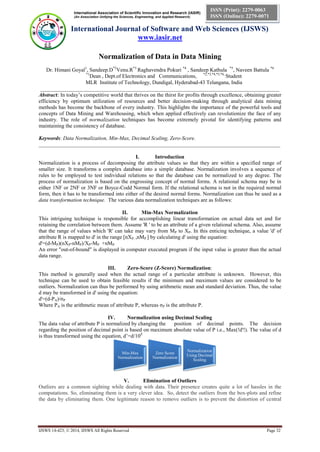 International Association of Scientific Innovation and Research (IASIR)
(An Association Unifying the Sciences, Engineering, and Applied Research)
International Journal of Software and Web Sciences (IJSWS)
www.iasir.net
IJSWS 14-423; © 2014, IJSWS All Rights Reserved Page 32
ISSN (Print): 2279-0063
ISSN (Online): 2279-0071
Normalization of Data in Data Mining
Dr. Himani Goyal1
, Sandeep.D*2
Venu.R*3
Raghavendra Pokuri *4
, Sandeep Kathula *5
, Naveen Battula *6
*1
Dean , Dept.of Electronics and Communications, *2,*3,*4,*5,*6,
Student
MLR Institute of Technology, Dundigal, Hyderabad-43 Telangana, India
_________________________________________________________________________________________
Abstract: In today’s competitive world that thrives on the thirst for profits through excellence, obtaining greater
efficiency by optimum utilization of resources and better decision-making through analytical data mining
methods has become the backbone of every industry. This highlights the importance of the powerful tools and
concepts of Data Mining and Warehousing, which when applied effectively can revolutionize the face of any
industry. The role of normalization techniques has become extremely pivotal for identifying patterns and
maintaining the consistency of database.
Keywords: Data Normalization, Min-Max, Decimal Scaling, Zero-Score.
__________________________________________________________________________________________
I. Introduction
Normalization is a process of decomposing the attribute values so that they are within a specified range of
smaller size. It transforms a complex database into a simple database. Normalization involves a sequence of
rules to be employed to test individual relations so that the database can be normalized to any degree. The
process of normalization is based on the engrossing concept of normal forms. A relational schema may be in
either 1NF or 2NF or 3NF or Boyce-Codd Normal form. If the relational schema is not in the required normal
form, then it has to be transformed into either of the desired normal forms. Normalization can thus be used as a
data transformation technique. The various data normalization techniques are as follows:
II. Min-Max Normalization
This intriguing technique is responsible for accomplishing linear transformation on actual data set and for
retaining the correlation between them. Assume 'R ' to be an attribute of a given relational schema. Also, assume
that the range of values which 'R' can take may vary from MP to XP. In this enticing technique, a value 'd' of
attribute R is mapped to d' in the range [nXP, ,nMP ] by calculating d' using the equation:
d'=(d-MP)(nXP-nMP)/XP-MP +nMP
An error "out-of-bound" is displayed in computer executed program if the input value is greater than the actual
data range.
III. Zero-Score (Z-Score) Normalization:
This method is generally used when the actual range of a particular attribute is unknown. However, this
technique can be used to obtain feasible results if the minimum and maximum values are considered to be
outliers. Normalization can thus be performed by using arithmetic mean and standard deviation. Thus, the value
d may be transformed in d' using the equation:
d'=(d-PA)/σP
Where PA is the arithmetic mean of attribute P, whereas σP is the attribute P.
IV. Normalization using Decimal Scaling
The data value of attribute P is normalized by changing the position of decimal points. The decision
regarding the position of decimal point is based on maximum absolute value of P i.e., Max(!d'!). The value of d
is thus transformed using the equation, d’=d/10Z
V. Elimination of Outliers
Outliers are a common sighting while dealing with data. Their presence creates quite a lot of hassles in the
computations. So, eliminating them is a very clever idea. So, detect the outliers from the box-plots and refine
the data by eliminating them. One legitimate reason to remove outliers is to prevent the distortion of central
Min-Max
Normalization
Zero Score
Normalization
Normalization
Using Decimal
Scaling
 