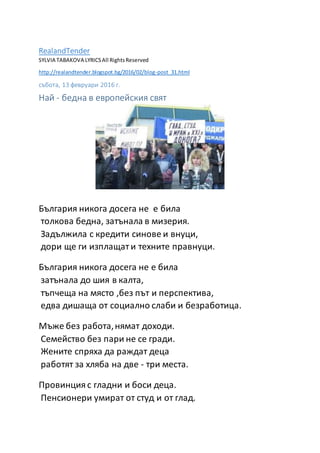 RealandTender
SYLVIA TABAKOVA LYRICSAll RightsReserved
http://realandtender.blogspot.bg/2016/02/blog-post_31.html
събота, 13 февруари 2016 г.
Най - бедна в европейския свят
България никога досега не е била
толкова бедна, затънала в мизерия.
Задължила с кредити синове и внуци,
дори ще ги изплащат и техните правнуци.
България никога досега не е била
затънала до шия в калта,
тъпчеща на място ,без път и перспектива,
едва дишаща от социално слаби и безработица.
Мъже без работа,нямат доходи.
Семейство без пари не се гради.
Жените спряха да раждат деца
работят за хляба на две - три места.
Провинция с гладни и боси деца.
Пенсионери умират от студ и от глад.
 