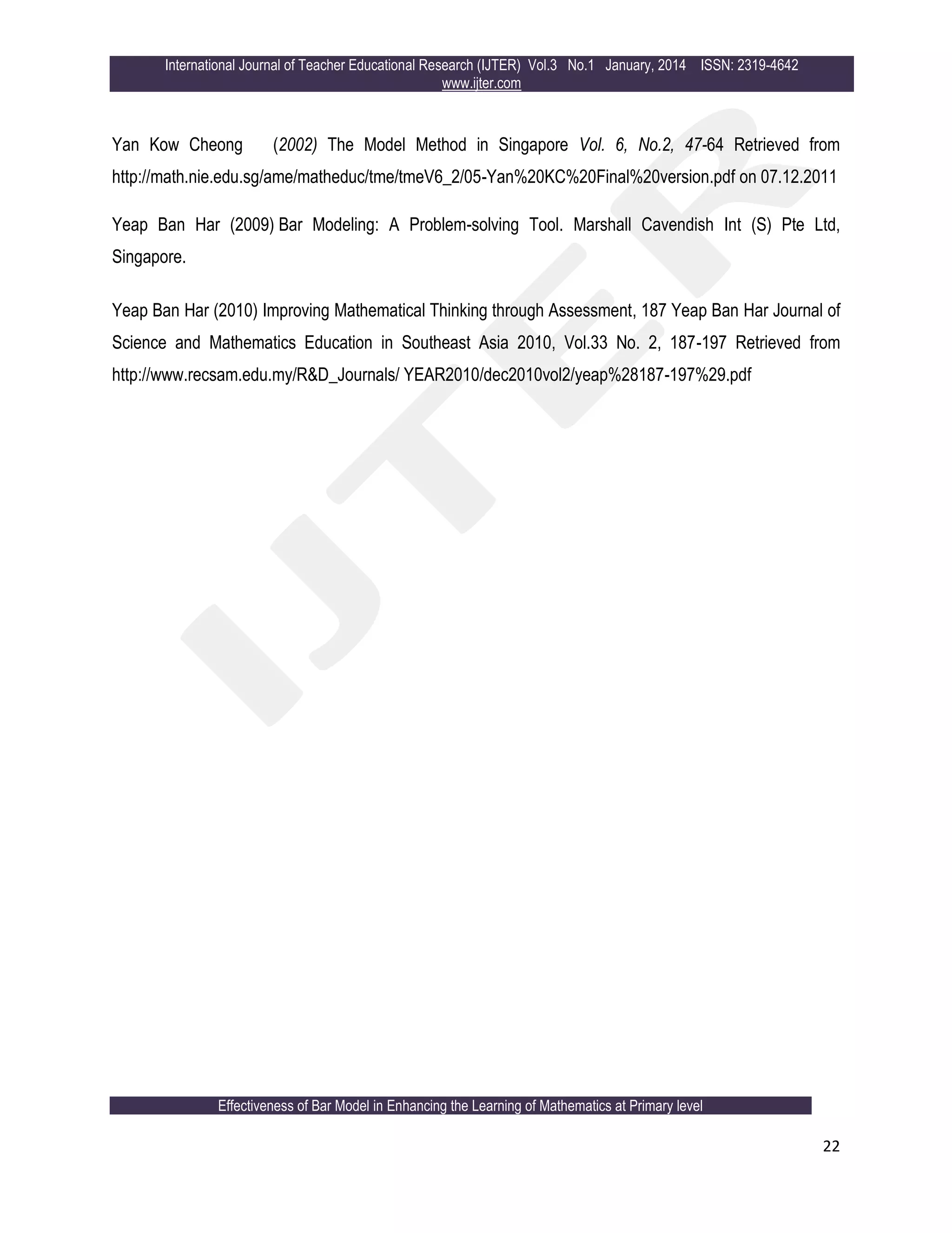 International Journal of Teacher Educational Research (IJTER) Vol.3 No.1 January, 2014 ISSN: 2319-4642
www.ijter.com
Effectiveness of Bar Model in Enhancing the Learning of Mathematics at Primary level
22
Yan Kow Cheong (2002) The Model Method in Singapore Vol. 6, No.2, 47-64 Retrieved from
http://math.nie.edu.sg/ame/matheduc/tme/tmeV6_2/05-Yan%20KC%20Final%20version.pdf on 07.12.2011
Yeap Ban Har (2009) Bar Modeling: A Problem-solving Tool. Marshall Cavendish Int (S) Pte Ltd,
Singapore.
Yeap Ban Har (2010) Improving Mathematical Thinking through Assessment, 187 Yeap Ban Har Journal of
Science and Mathematics Education in Southeast Asia 2010, Vol.33 No. 2, 187-197 Retrieved from
http://www.recsam.edu.my/R&D_Journals/ YEAR2010/dec2010vol2/yeap%28187-197%29.pdf
 