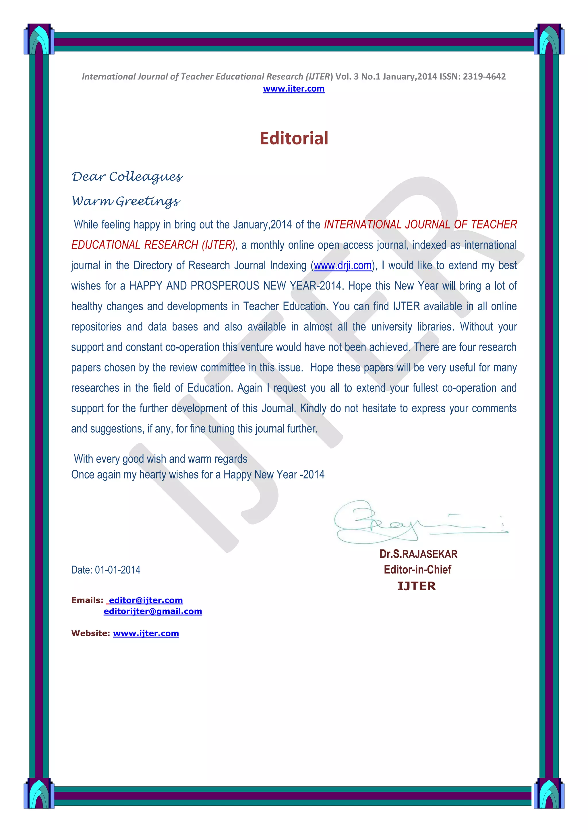 International Journal of Teacher Educational Research (IJTER) Vol. 3 No.1 January,2014 ISSN: 2319-4642
www.ijter.com
Editorial
Dear Colleagues
Warm Greetings
While feeling happy in bring out the January,2014 of the INTERNATIONAL JOURNAL OF TEACHER
EDUCATIONAL RESEARCH (IJTER), a monthly online open access journal, indexed as international
journal in the Directory of Research Journal Indexing (www.drji.com), I would like to extend my best
wishes for a HAPPY AND PROSPEROUS NEW YEAR-2014. Hope this New Year will bring a lot of
healthy changes and developments in Teacher Education. You can find IJTER available in all online
repositories and data bases and also available in almost all the university libraries. Without your
support and constant co-operation this venture would have not been achieved. There are four research
papers chosen by the review committee in this issue. Hope these papers will be very useful for many
researches in the field of Education. Again I request you all to extend your fullest co-operation and
support for the further development of this Journal. Kindly do not hesitate to express your comments
and suggestions, if any, for fine tuning this journal further.
With every good wish and warm regards
Once again my hearty wishes for a Happy New Year -2014
Dr.S.RAJASEKAR
Date: 01-01-2014 Editor-in-Chief
IJTER
Emails: editor@ijter.com
editorijter@gmail.com
Website: www.ijter.com
 