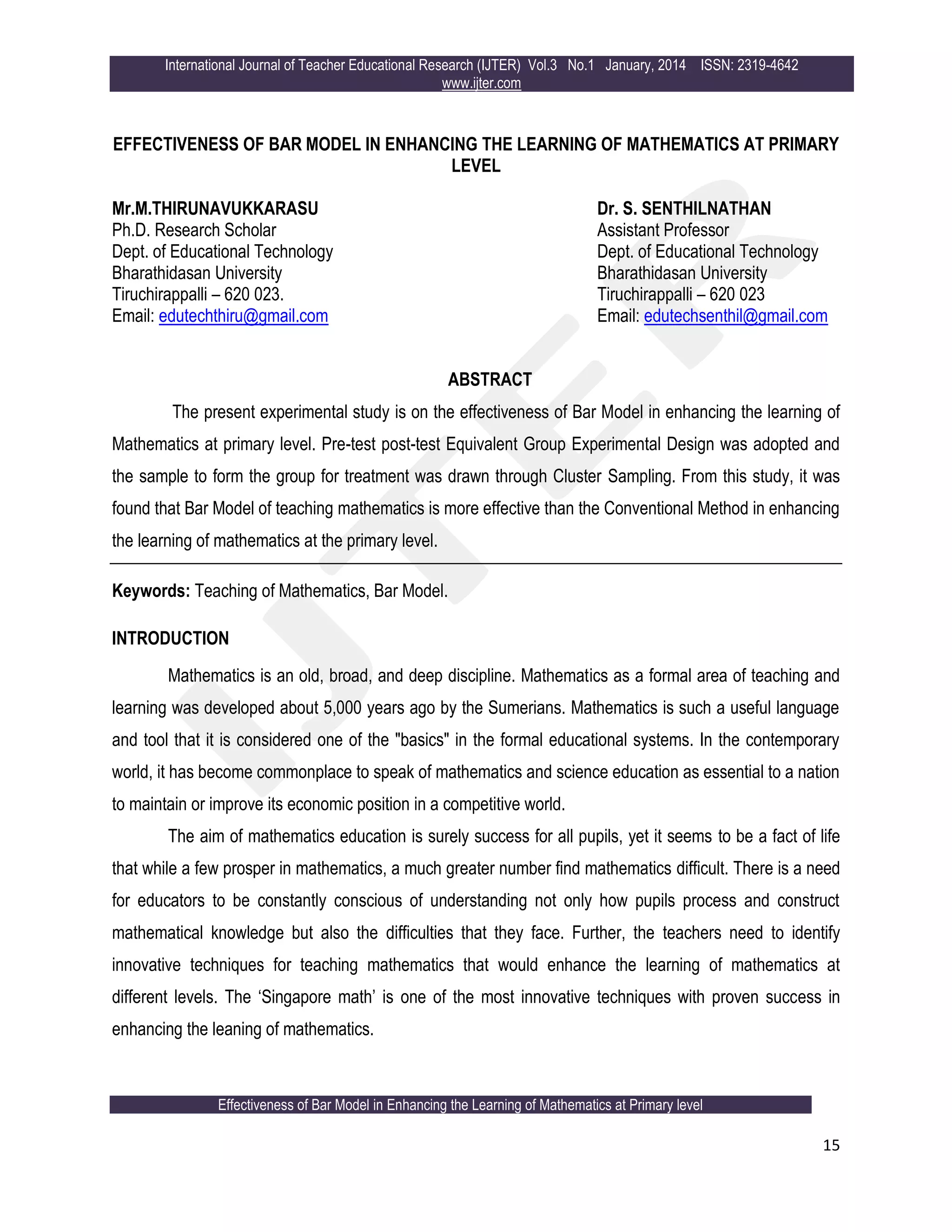 International Journal of Teacher Educational Research (IJTER) Vol.3 No.1 January, 2014 ISSN: 2319-4642
www.ijter.com
Effectiveness of Bar Model in Enhancing the Learning of Mathematics at Primary level
15
EFFECTIVENESS OF BAR MODEL IN ENHANCING THE LEARNING OF MATHEMATICS AT PRIMARY
LEVEL
Mr.M.THIRUNAVUKKARASU
Ph.D. Research Scholar
Dept. of Educational Technology
Bharathidasan University
Tiruchirappalli – 620 023.
Email: edutechthiru@gmail.com
Dr. S. SENTHILNATHAN
Assistant Professor
Dept. of Educational Technology
Bharathidasan University
Tiruchirappalli – 620 023
Email: edutechsenthil@gmail.com
ABSTRACT
The present experimental study is on the effectiveness of Bar Model in enhancing the learning of
Mathematics at primary level. Pre-test post-test Equivalent Group Experimental Design was adopted and
the sample to form the group for treatment was drawn through Cluster Sampling. From this study, it was
found that Bar Model of teaching mathematics is more effective than the Conventional Method in enhancing
the learning of mathematics at the primary level.
Keywords: Teaching of Mathematics, Bar Model.
INTRODUCTION
Mathematics is an old, broad, and deep discipline. Mathematics as a formal area of teaching and
learning was developed about 5,000 years ago by the Sumerians. Mathematics is such a useful language
and tool that it is considered one of the "basics" in the formal educational systems. In the contemporary
world, it has become commonplace to speak of mathematics and science education as essential to a nation
to maintain or improve its economic position in a competitive world.
The aim of mathematics education is surely success for all pupils, yet it seems to be a fact of life
that while a few prosper in mathematics, a much greater number find mathematics difficult. There is a need
for educators to be constantly conscious of understanding not only how pupils process and construct
mathematical knowledge but also the difficulties that they face. Further, the teachers need to identify
innovative techniques for teaching mathematics that would enhance the learning of mathematics at
different levels. The „Singapore math‟ is one of the most innovative techniques with proven success in
enhancing the leaning of mathematics.
 