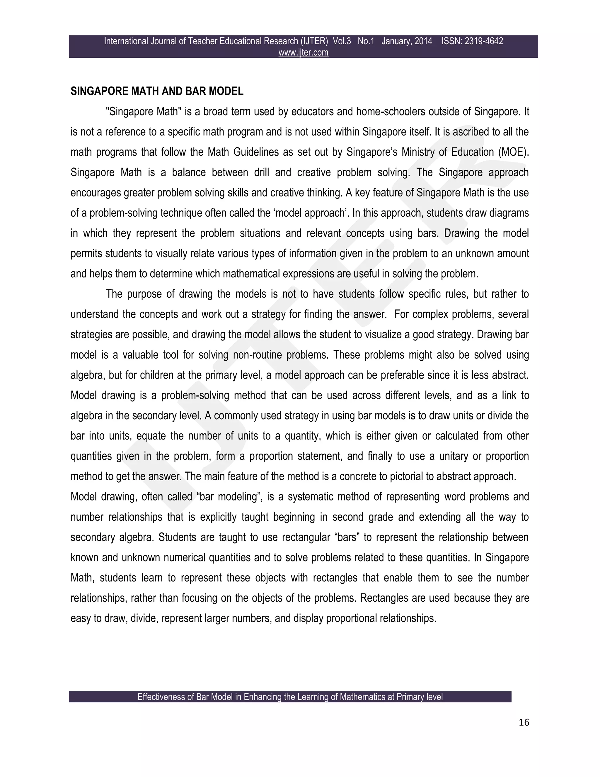 International Journal of Teacher Educational Research (IJTER) Vol.3 No.1 January, 2014 ISSN: 2319-4642
www.ijter.com
Effectiveness of Bar Model in Enhancing the Learning of Mathematics at Primary level
16
SINGAPORE MATH AND BAR MODEL
"Singapore Math" is a broad term used by educators and home-schoolers outside of Singapore. It
is not a reference to a specific math program and is not used within Singapore itself. It is ascribed to all the
math programs that follow the Math Guidelines as set out by Singapore‟s Ministry of Education (MOE).
Singapore Math is a balance between drill and creative problem solving. The Singapore approach
encourages greater problem solving skills and creative thinking. A key feature of Singapore Math is the use
of a problem-solving technique often called the „model approach‟. In this approach, students draw diagrams
in which they represent the problem situations and relevant concepts using bars. Drawing the model
permits students to visually relate various types of information given in the problem to an unknown amount
and helps them to determine which mathematical expressions are useful in solving the problem.
The purpose of drawing the models is not to have students follow specific rules, but rather to
understand the concepts and work out a strategy for finding the answer. For complex problems, several
strategies are possible, and drawing the model allows the student to visualize a good strategy. Drawing bar
model is a valuable tool for solving non-routine problems. These problems might also be solved using
algebra, but for children at the primary level, a model approach can be preferable since it is less abstract.
Model drawing is a problem-solving method that can be used across different levels, and as a link to
algebra in the secondary level. A commonly used strategy in using bar models is to draw units or divide the
bar into units, equate the number of units to a quantity, which is either given or calculated from other
quantities given in the problem, form a proportion statement, and finally to use a unitary or proportion
method to get the answer. The main feature of the method is a concrete to pictorial to abstract approach.
Model drawing, often called “bar modeling”, is a systematic method of representing word problems and
number relationships that is explicitly taught beginning in second grade and extending all the way to
secondary algebra. Students are taught to use rectangular “bars” to represent the relationship between
known and unknown numerical quantities and to solve problems related to these quantities. In Singapore
Math, students learn to represent these objects with rectangles that enable them to see the number
relationships, rather than focusing on the objects of the problems. Rectangles are used because they are
easy to draw, divide, represent larger numbers, and display proportional relationships.
 