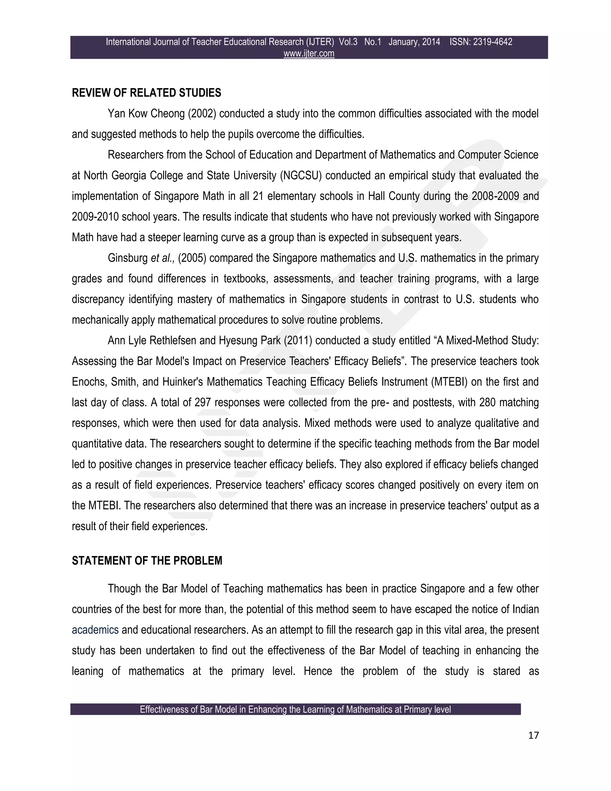 International Journal of Teacher Educational Research (IJTER) Vol.3 No.1 January, 2014 ISSN: 2319-4642
www.ijter.com
Effectiveness of Bar Model in Enhancing the Learning of Mathematics at Primary level
17
REVIEW OF RELATED STUDIES
Yan Kow Cheong (2002) conducted a study into the common difficulties associated with the model
and suggested methods to help the pupils overcome the difficulties.
Researchers from the School of Education and Department of Mathematics and Computer Science
at North Georgia College and State University (NGCSU) conducted an empirical study that evaluated the
implementation of Singapore Math in all 21 elementary schools in Hall County during the 2008-2009 and
2009-2010 school years. The results indicate that students who have not previously worked with Singapore
Math have had a steeper learning curve as a group than is expected in subsequent years.
Ginsburg et al., (2005) compared the Singapore mathematics and U.S. mathematics in the primary
grades and found differences in textbooks, assessments, and teacher training programs, with a large
discrepancy identifying mastery of mathematics in Singapore students in contrast to U.S. students who
mechanically apply mathematical procedures to solve routine problems.
Ann Lyle Rethlefsen and Hyesung Park (2011) conducted a study entitled “A Mixed-Method Study:
Assessing the Bar Model's Impact on Preservice Teachers' Efficacy Beliefs”. The preservice teachers took
Enochs, Smith, and Huinker's Mathematics Teaching Efficacy Beliefs Instrument (MTEBI) on the first and
last day of class. A total of 297 responses were collected from the pre- and posttests, with 280 matching
responses, which were then used for data analysis. Mixed methods were used to analyze qualitative and
quantitative data. The researchers sought to determine if the specific teaching methods from the Bar model
led to positive changes in preservice teacher efficacy beliefs. They also explored if efficacy beliefs changed
as a result of field experiences. Preservice teachers' efficacy scores changed positively on every item on
the MTEBI. The researchers also determined that there was an increase in preservice teachers' output as a
result of their field experiences.
STATEMENT OF THE PROBLEM
Though the Bar Model of Teaching mathematics has been in practice Singapore and a few other
countries of the best for more than, the potential of this method seem to have escaped the notice of Indian
academics and educational researchers. As an attempt to fill the research gap in this vital area, the present
study has been undertaken to find out the effectiveness of the Bar Model of teaching in enhancing the
leaning of mathematics at the primary level. Hence the problem of the study is stared as
 
