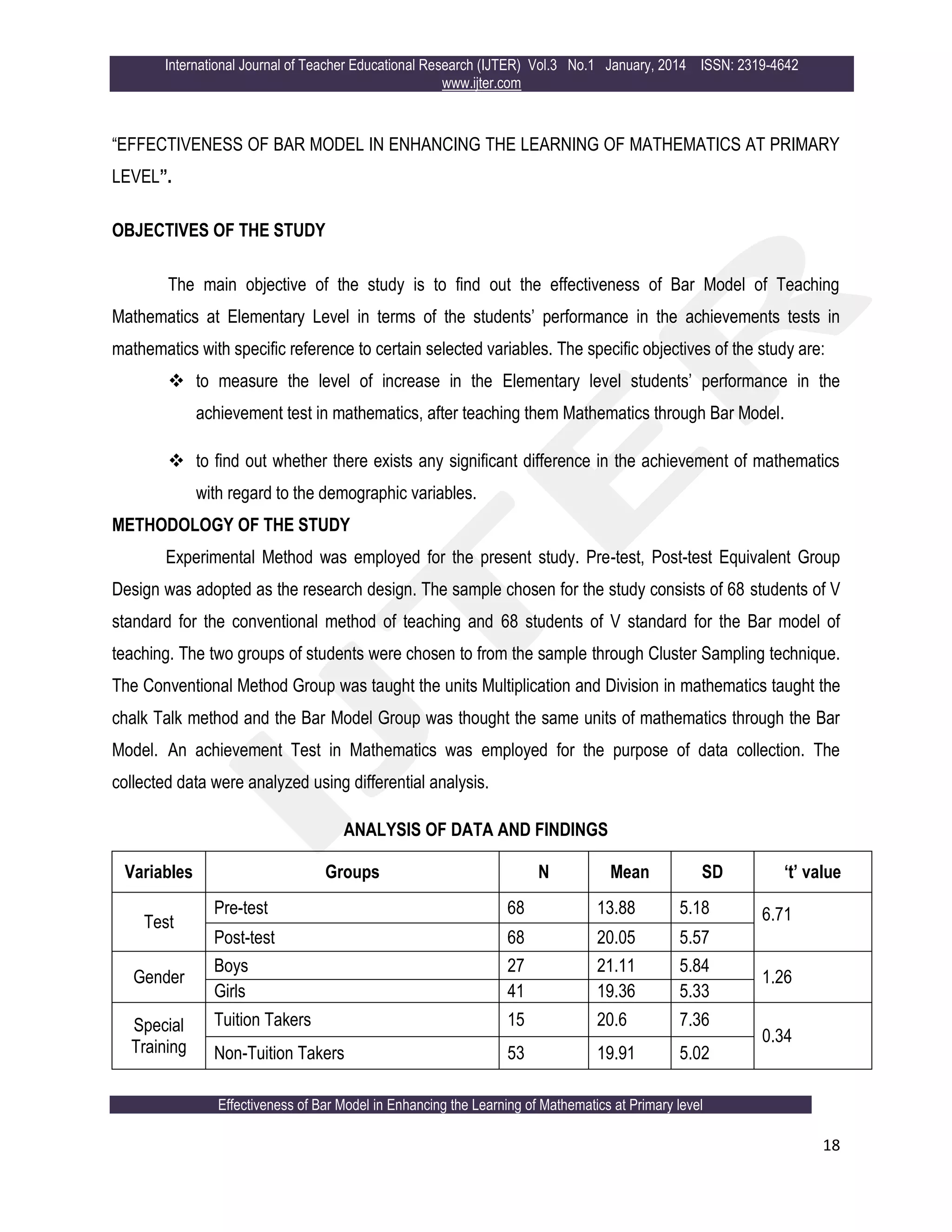 International Journal of Teacher Educational Research (IJTER) Vol.3 No.1 January, 2014 ISSN: 2319-4642
www.ijter.com
Effectiveness of Bar Model in Enhancing the Learning of Mathematics at Primary level
18
“EFFECTIVENESS OF BAR MODEL IN ENHANCING THE LEARNING OF MATHEMATICS AT PRIMARY
LEVEL”.
OBJECTIVES OF THE STUDY
The main objective of the study is to find out the effectiveness of Bar Model of Teaching
Mathematics at Elementary Level in terms of the students‟ performance in the achievements tests in
mathematics with specific reference to certain selected variables. The specific objectives of the study are:
 to measure the level of increase in the Elementary level students‟ performance in the
achievement test in mathematics, after teaching them Mathematics through Bar Model.
 to find out whether there exists any significant difference in the achievement of mathematics
with regard to the demographic variables.
METHODOLOGY OF THE STUDY
Experimental Method was employed for the present study. Pre-test, Post-test Equivalent Group
Design was adopted as the research design. The sample chosen for the study consists of 68 students of V
standard for the conventional method of teaching and 68 students of V standard for the Bar model of
teaching. The two groups of students were chosen to from the sample through Cluster Sampling technique.
The Conventional Method Group was taught the units Multiplication and Division in mathematics taught the
chalk Talk method and the Bar Model Group was thought the same units of mathematics through the Bar
Model. An achievement Test in Mathematics was employed for the purpose of data collection. The
collected data were analyzed using differential analysis.
ANALYSIS OF DATA AND FINDINGS
Variables Groups N Mean SD ‘t’ value
Test
Pre-test 68 13.88 5.18 6.71
Post-test 68 20.05 5.57
Gender
Boys 27 21.11 5.84
1.26
Girls 41 19.36 5.33
Special
Training
Tuition Takers 15 20.6 7.36
0.34
Non-Tuition Takers 53 19.91 5.02
 