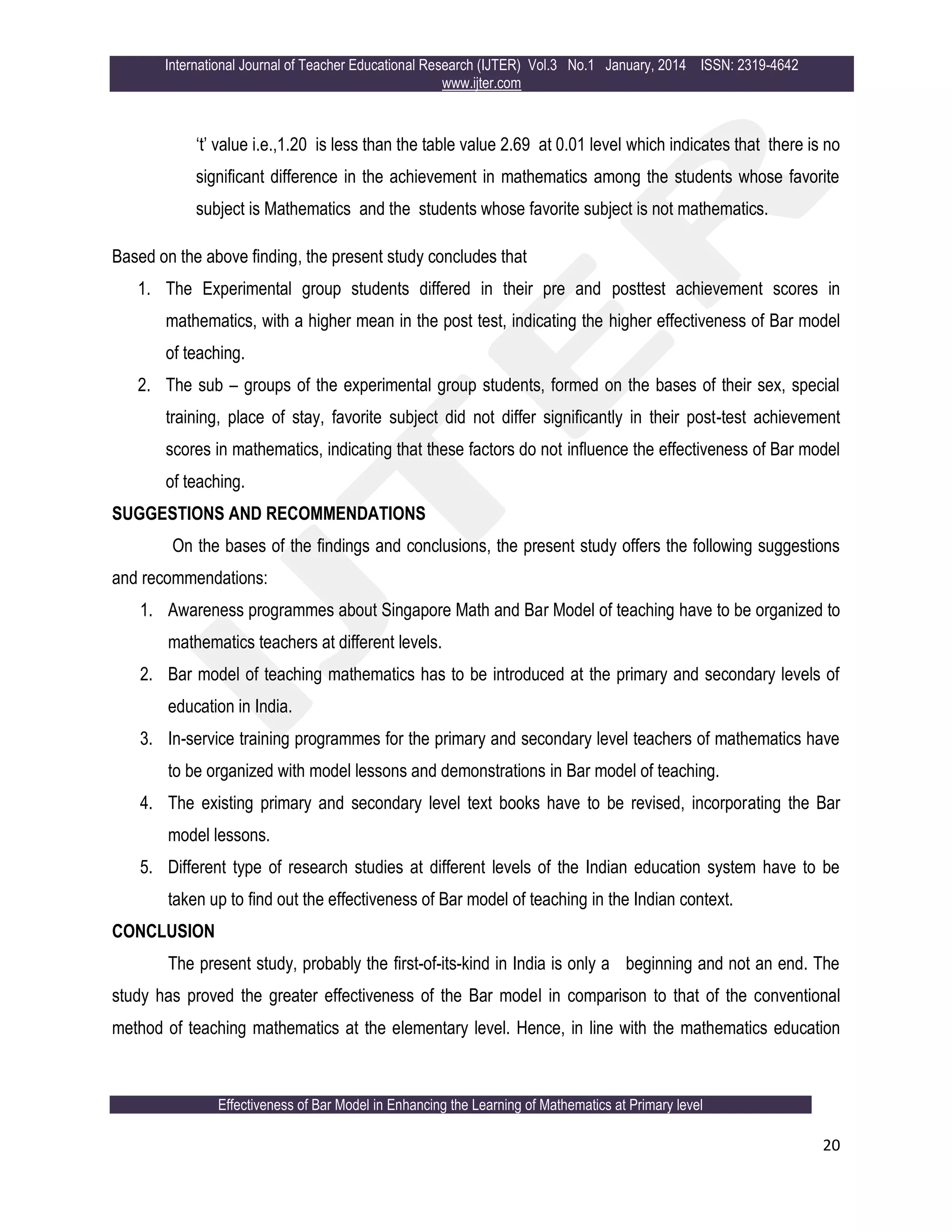 International Journal of Teacher Educational Research (IJTER) Vol.3 No.1 January, 2014 ISSN: 2319-4642
www.ijter.com
Effectiveness of Bar Model in Enhancing the Learning of Mathematics at Primary level
20
„t‟ value i.e.,1.20 is less than the table value 2.69 at 0.01 level which indicates that there is no
significant difference in the achievement in mathematics among the students whose favorite
subject is Mathematics and the students whose favorite subject is not mathematics.
Based on the above finding, the present study concludes that
1. The Experimental group students differed in their pre and posttest achievement scores in
mathematics, with a higher mean in the post test, indicating the higher effectiveness of Bar model
of teaching.
2. The sub – groups of the experimental group students, formed on the bases of their sex, special
training, place of stay, favorite subject did not differ significantly in their post-test achievement
scores in mathematics, indicating that these factors do not influence the effectiveness of Bar model
of teaching.
SUGGESTIONS AND RECOMMENDATIONS
On the bases of the findings and conclusions, the present study offers the following suggestions
and recommendations:
1. Awareness programmes about Singapore Math and Bar Model of teaching have to be organized to
mathematics teachers at different levels.
2. Bar model of teaching mathematics has to be introduced at the primary and secondary levels of
education in India.
3. In-service training programmes for the primary and secondary level teachers of mathematics have
to be organized with model lessons and demonstrations in Bar model of teaching.
4. The existing primary and secondary level text books have to be revised, incorporating the Bar
model lessons.
5. Different type of research studies at different levels of the Indian education system have to be
taken up to find out the effectiveness of Bar model of teaching in the Indian context.
CONCLUSION
The present study, probably the first-of-its-kind in India is only a beginning and not an end. The
study has proved the greater effectiveness of the Bar model in comparison to that of the conventional
method of teaching mathematics at the elementary level. Hence, in line with the mathematics education
 