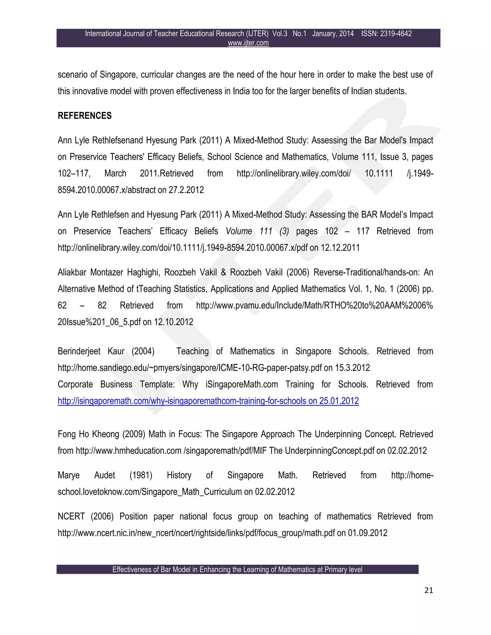 International Journal of Teacher Educational Research (IJTER) Vol.3 No.1 January, 2014 ISSN: 2319-4642
www.ijter.com
Effectiveness of Bar Model in Enhancing the Learning of Mathematics at Primary level
21
scenario of Singapore, curricular changes are the need of the hour here in order to make the best use of
this innovative model with proven effectiveness in India too for the larger benefits of Indian students.
REFERENCES
Ann Lyle Rethlefsenand Hyesung Park (2011) A Mixed-Method Study: Assessing the Bar Model's Impact
on Preservice Teachers' Efficacy Beliefs, School Science and Mathematics, Volume 111, Issue 3, pages
102–117, March 2011.Retrieved from http://onlinelibrary.wiley.com/doi/ 10.1111 /j.1949-
8594.2010.00067.x/abstract on 27.2.2012
Ann Lyle Rethlefsen and Hyesung Park (2011) A Mixed-Method Study: Assessing the BAR Model‟s Impact
on Preservice Teachers‟ Efficacy Beliefs Volume 111 (3) pages 102 – 117 Retrieved from
http://onlinelibrary.wiley.com/doi/10.1111/j.1949-8594.2010.00067.x/pdf on 12.12.2011
Aliakbar Montazer Haghighi, Roozbeh Vakil & Roozbeh Vakil (2006) Reverse-Traditional/hands-on: An
Alternative Method of tTeaching Statistics, Applications and Applied Mathematics Vol. 1, No. 1 (2006) pp.
62 – 82 Retrieved from http://www.pvamu.edu/Include/Math/RTHO%20to%20AAM%2006%
20Issue%201_06_5.pdf on 12.10.2012
Berinderjeet Kaur (2004) Teaching of Mathematics in Singapore Schools. Retrieved from
http://home.sandiego.edu/~pmyers/singapore/ICME-10-RG-paper-patsy.pdf on 15.3.2012
Corporate Business Template: Why iSingaporeMath.com Training for Schools. Retrieved from
http://isingaporemath.com/why-isingaporemathcom-training-for-schools on 25.01.2012
Fong Ho Kheong (2009) Math in Focus: The Singapore Approach The Underpinning Concept. Retrieved
from http://www.hmheducation.com /singaporemath/pdf/MIF The UnderpinningConcept.pdf on 02.02.2012
Marye Audet (1981) History of Singapore Math. Retrieved from http://home-
school.lovetoknow.com/Singapore_Math_Curriculum on 02.02.2012
NCERT (2006) Position paper national focus group on teaching of mathematics Retrieved from
http://www.ncert.nic.in/new_ncert/ncert/rightside/links/pdf/focus_group/math.pdf on 01.09.2012
 