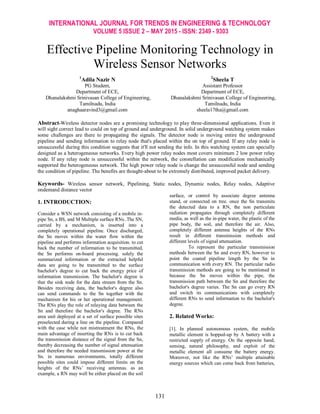 INTERNATIONAL JOURNAL FOR TRENDS IN ENGINEERING & TECHNOLOGY
VOLUME 5 ISSUE 2 – MAY 2015 - ISSN: 2349 - 9303
131
Effective Pipeline Monitoring Technology in
Wireless Sensor Networks
1
Adila Nazir N
PG Student,
Department of ECE,
Dhanalakshmi Srinivasan College of Engineering,
Tamilnadu, India
anaghaaravind3@gmail.com
2
Sheela T
Assistant Professor
Department of ECE,
Dhanalakshmi Srinivasan College of Engineering,
Tamilnadu, India
sheela17tha@gmail.com
Abstract-Wireless detector nodes are a promising technology to play three-dimensional applications. Even it
will sight correct lead to could on top of ground and underground. In solid underground watching system makes
some challenges are there to propagating the signals. The detector node is moving entire the underground
pipeline and sending information to relay node that's placed within the on top of ground. If any relay node is
unsuccessful during this condition suggests that it'll not sending the info. In this watching system can specially
designed as a heterogeneous networks. Every high power relay nodes most covers minimum 2 low power relay
node. If any relay node is unsuccessful within the network, the constellation can modification mechanically
supported the heterogeneous network. The high power relay node is change the unsuccessful node and sending
the condition of pipeline. The benefits are thought-about to be extremely distributed, improved packet delivery.
Keywords- Wireless sensor network, Pipelining, Static nodes, Dynamic nodes, Relay nodes, Adaptive
ondemand distance vector
1. INTRODUCTION:
Consider a WSN network consisting of a mobile in-
pipe Sn, a BS, and M Multiple surface RNs..The SN,
carried by a mechanism, is inserted into a
completely operational pipeline. Once discharged,
the Sn moves within the water flow within the
pipeline and performs information acquisition. to cut
back the number of information to be transmitted,
the Sn performs on-board processing. solely the
summarized information or the extracted helpful
data are going to be transmitted to the surface
bachelor's degree to cut back the energy price of
information transmission. The bachelor's degree is
that the sink node for the data stream from the Sn.
Besides receiving data, the bachelor's degree also
can send commands to the Sn together with the
mechanism for his or her operational management.
The RNs play the role of relaying data between the
Sn and therefore the bachelor's degree. The RNs
area unit deployed at a set of surface possible sites
preselected during a line on the pipeline. Compared
with the case while not mistreatment the RNs, the
main advantage of inserting the RNs is to cut back
the transmission distance of the signal from the Sn,
thereby decreasing the number of signal attenuation
and therefore the needed transmission power at the
Sn. in numerous environments, totally different
possible sites could impose different limits on the
heights of the RNs’ receiving antennas. as an
example, a RN may well be either placed on the soil
surface, or control by associate degree antenna
stand, or connected on tree. once the Sn transmits
the detected data to a RN, the non particulate
radiation propagates through completely different
media, as well as the in-pipe water, the plastic of the
pipe body, the soil, and therefore the air. Also,
completely different antenna heights of the RNs
result in different transmission methods and
different levels of signal attenuation.
To represent the particular transmission
methods between the Sn and every RN, however to
point the coated pipeline length by the Sn in
communication with every RN. The particular radio
transmission methods are going to be mentioned in
because the Sn moves within the pipe, the
transmission path between the Sn and therefore the
bachelor's degree varies. The Sn can go every RN
and switch its communications with completely
different RNs to send information to the bachelor's
degree.
2. Related Works:
[1]. In planned autonomous system, the mobile
metallic element is hopped-up by A battery with a
restricted supply of energy. On the opposite hand,
sensing, natural philosophy, and exploit of the
metallic element all consume the battery energy.
Moreover, not like the RNs’ multiple attainable
energy sources which can come back from batteries,
 