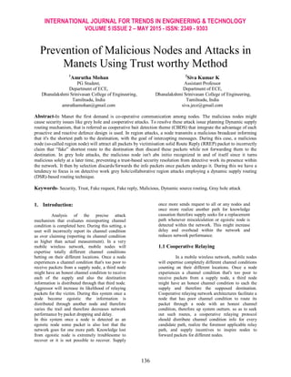 INTERNATIONAL JOURNAL FOR TRENDS IN ENGINEERING & TECHNOLOGY
VOLUME 5 ISSUE 2 – MAY 2015 - ISSN: 2349 - 9303
136
Prevention of Malicious Nodes and Attacks in
Manets Using Trust worthy Method
1
Amrutha Mohan
PG Student,
Department of ECE,
Dhanalakshmi Srinivasan College of Engineering,
Tamilnadu, India
amruthamohan@gmail.com
2
Siva Kumar K
Assistant Professor
Department of ECE,
Dhanalakshmi Srinivasan College of Engineering,
Tamilnadu, India
siva.jece@gmail.com
Abstract-In Manet the first demand is co-operative communication among nodes. The malicious nodes might
cause security issues like grey hole and cooperative attacks. To resolve these attack issue planning Dynamic supply
routing mechanism, that is referred as cooperative bait detection theme (CBDS) that integrate the advantage of each
proactive and reactive defence design is used. In region attacks, a node transmits a malicious broadcast informing
that it's the shortest path to the destination, with the goal of intercepting messages. During this case, a malicious
node (so-called region node) will attract all packets by victimisation solid Route Reply (RREP) packet to incorrectly
claim that “fake” shortest route to the destination then discard these packets while not forwarding them to the
destination. In grey hole attacks, the malicious node isn't abs initio recognized in and of itself since it turns
malicious solely at a later time, preventing a trust-based security resolution from detective work its presence within
the network. It then by selection discards/forwards the info packets once packets undergo it. During this we have a
tendency to focus is on detective work grey hole/collaborative region attacks employing a dynamic supply routing
(DSR)-based routing technique.
Keywords- Security, Trust, Fake request, Fake reply, Malicious, Dynamic source routing, Gray hole attack
1. Introduction:
Analysis of the precise attack
mechanism that evaluates misreporting channel
condition is completed here. During this setting, a
user will incorrectly report its channel condition
as over claiming (reporting its channel condition
as higher than actual measurement). In a very
mobile wireless network, mobile nodes will
expertise totally different channel conditions
betting on their different locations. Once a node
experiences a channel condition that's too poor to
receive packets from a supply node, a third node
might have an honest channel condition to receive
each of the supply and also the destination
information is distributed through that third node.
Aggressor will increase its likelihood of relaying
packets for the victim. During this system once a
node become egoistic the information is
distributed through another node and therefore
varies the trail and therefore decreases network
performance by packet dropping and delay.
In this system once a node is detected as an
egoistic node some packet is also lost that the
network goes for one more path. Knowledge lost
from egoistic node is extremely troublesome to
recover or it is not possible to recover. Supply
once more sends request to all or any nodes and
once more realize another path for knowledge
causation therefore supply seeks for a replacement
path whenever miscalculation or egoistic node is
detected within the network. This might increase
delay and overhead within the network and
reduces network performance.
1.1 Cooperative Relaying
In a mobile wireless network, mobile nodes
will expertise completely different channel conditions
counting on their different locations. Once a node
experiences a channel condition that's too poor to
receive packets from a supply node, a third node
might have an honest channel condition to each the
supply and therefore the supposed destination.
Cooperative relaying network architectures facilitate a
node that has poor channel condition to route its
packet through a node with an honest channel
condition, therefore up system outturn. so as to seek
out such routes, a cooperative relaying protocol
should distribute channel condition info for every
candidate path, realize the foremost applicable relay
path, and supply incentives to inspire nodes to
forward packets for different nodes.
 