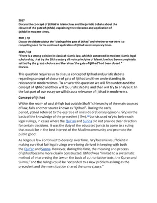 2017
Discuss the concept of Ijtihād in Islamic law and the juristic debate about the
closure of the gate of Ijtihād, explaining the relevance and application of
Ijtihād in modern times.
2020 / Q1
Discuss the debatesabout the “closingof the gate of Ijtihad” and whetheror not there isa
compellingneedforthe continuedapplicationof Ijtihad incontemporary times.
2019 / Q2
“There is a strong opinion in classical Islamic law, which is contested in modern Islamic legal
scholarship, that by the 10th century all main principles of Islamic law had been completely
settled by the great scholars and therefore ‘the gate of Ijtihad’ had been closed.”
Discuss.
This question requires us to discuss conceptof Ijtihad and juristic debate
regarding concept of closureof gate of Ijtihad and then understanding its
relevance in modern times. To answer this question we will firstunderstand the
concept of Ijtihad and then will to juristic debate and then will try to analyze it. In
the last partof our essay wewill discuss relevanceof Ijtihad in modern era.
Concept of Ijtihad
Within the realm of usulal-fiqh but outside Shafi’i's hierarchy of the main sources
of law, falls another sourceknown as “Ijtihad”. During theearly
period, ijtihad referred to the exercise of one's discretionary opinion (ra'y) on the
basis of the knowledgeof the precedent (‘ilm).[5]
Jurists used ra'y to help reach
legal rulings, in cases wherethe Qur'an and Sunna did not provideclear direction
for certain decisions. Itwas the duty of the educated jurists to come to a ruling
that would be in the best interest of the Muslimcommunity and promotethe
public good.
As religious law continued to develop over time, ra'y became insufficient in
making sure that fair legal rulings werebeing derived in keeping with both
the Qur'an and Sunna. However, during this time, the meaning and process
of ijtihad became more clearly constructed. Ijtihad was “limited to a systematic
method of interpreting the law on the basis of authoritative texts, the Quran and
Sunna,” and the rulings could be “extended to a new problem as long as the
precedent and the new situation shared the sameclause.”
 