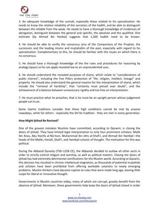3. An adequate knowledge of the sunnah, especially those related to his specialisation. He
needs to know the relative reliability of the narrators of the hadith, and be able to distinguish
between the reliable from the weak. He needs to have a thorough knowledge of incidences of
abrogation, distinguish between the general and specific, the absolute and the qualified. One
estimate (by Ahmad ibn Hanbal) suggests that 1,200 hadith need to be known.

4. He should be able to verifiy the consensus ijma of the Companions of the Prophet, the
successors and the leading imams and mujtahidim of the past, especially with regard to his
specialisation. Complementary to this, he should be familiar with the issues on which there is
no consensus.

5. He should have a thorough knowledge of the the rules and procedures for reasoning by
analogy (qiyas) so he can apply revealed law to an unprecedented case.

6. He should understand the revealed purposes of sharia, which relate to "considerations of
public interest", including the Five Pillars protection of "life, religion, intellect, lineage" and
property. He should also understand the general maxims for the interpretation of sharia, which
include the "removal of hardship", that "certainty must prevail over doubt", and the
achievement of a balance between unnecessary rigidity and too free an interpretation.

7. He must practice what he preaches, that is he must be an upright person whose judgement
people can trust.

Some Islamic traditions consider that these high conditions cannot be met by anyone
nowadays, while for others - especially the Shi’ite tradition - they are met in every generation.

How Might Ijtihad Be Revived?

One of the gravest mistakes Muslims have committed, according to Qazwini, is closing the
doors of ijtihad. They have limited legal interpretation to only four prominent scholars: Malik
Ibn Anas, Abu Hanifa al-No'man, Muhammad Ibn Idris al-Shafi'i, and Ahmad Ibn Hambal—the
heads of the Maliki, Hanafi, Shafi'i, and Hambali schools of thought. The motivation for this was
political.

During the Abbasid Dynasty (750–1258 CE), the Abbasids decided to outlaw all other sects in
order to strictly control religion and worship, as well as political matters. Closing the doors of
ijtihad has had extremely detrimental ramifications for the Muslim world. According to Qazwini,
this decision has resulted in chronic intellectual stagnation, as thousands of potential mujtahids
and scholars have been prohibited from offering workable solutions to newly emerging
problems. Muslim thinkers have become captive to rules that were made long ago, leaving little
scope for liberal or innovative thought.

Governments in Muslim countries today, many of which are corrupt, greatly benefit from the
absence of ijtihad. Moreover, these governments help keep the doors of ijtihad closed in order

                                                3
                                      www.css.theazkp.com
                                   www.facebook.com/thecsspoint
 