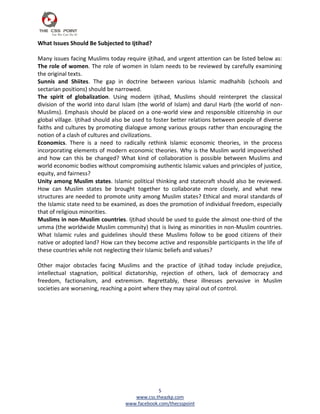 What Issues Should Be Subjected to Ijtihad?

Many issues facing Muslims today require ijtihad, and urgent attention can be listed below as:
The role of women. The role of women in Islam needs to be reviewed by carefully examining
the original texts.
Sunnis and Shiites. The gap in doctrine between various Islamic madhahib (schools and
sectarian positions) should be narrowed.
The spirit of globalization. Using modern ijtihad, Muslims should reinterpret the classical
division of the world into darul Islam (the world of Islam) and darul Harb (the world of non-
Muslims). Emphasis should be placed on a one-world view and responsible citizenship in our
global village. Ijtihad should also be used to foster better relations between people of diverse
faiths and cultures by promoting dialogue among various groups rather than encouraging the
notion of a clash of cultures and civilizations.
Economics. There is a need to radically rethink Islamic economic theories, in the process
incorporating elements of modern economic theories. Why is the Muslim world impoverished
and how can this be changed? What kind of collaboration is possible between Muslims and
world economic bodies without compromising authentic Islamic values and principles of justice,
equity, and fairness?
Unity among Muslim states. Islamic political thinking and statecraft should also be reviewed.
How can Muslim states be brought together to collaborate more closely, and what new
structures are needed to promote unity among Muslim states? Ethical and moral standards of
the Islamic state need to be examined, as does the promotion of individual freedom, especially
that of religious minorities.
Muslims in non-Muslim countries. Ijtihad should be used to guide the almost one-third of the
umma (the worldwide Muslim community) that is living as minorities in non-Muslim countries.
What Islamic rules and guidelines should these Muslims follow to be good citizens of their
native or adopted land? How can they become active and responsible participants in the life of
these countries while not neglecting their Islamic beliefs and values?

Other major obstacles facing Muslims and the practice of ijtihad today include prejudice,
intellectual stagnation, political dictatorship, rejection of others, lack of democracy and
freedom, factionalism, and extremism. Regrettably, these illnesses pervasive in Muslim
societies are worsening, reaching a point where they may spiral out of control.




                                               5
                                     www.css.theazkp.com
                                  www.facebook.com/thecsspoint
 