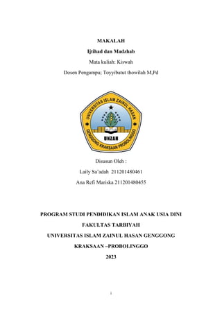 i
MAKALAH
Ijtihad dan Madzhab
Mata kuliah: Kiswah
Dosen Pengampu; Toyyibatut thowilah M,Pd
Disusun Oleh :
Laily Sa’adah 211201480461
Ana Refi Mariska 211201480455
PROGRAM STUDI PENDIDIKAN ISLAM ANAK USIA DINI
FAKULTAS TARBIYAH
UNIVERSITAS ISLAM ZAINUL HASAN GENGGONG
KRAKSAAN –PROBOLINGGO
2023
 