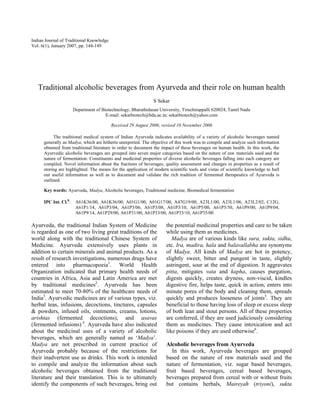 Indian Journal of Traditional Knowledge
Vol. 6(1), January 2007, pp. 144-149




   Traditional alcoholic beverages from Ayurveda and their role on human health
                                                               S Sekar
                       Department of Biotechnology, Bharathidasan University, Tiruchirappalli 620024, Tamil Nadu
                                       E-mail: sekarbiotech@bdu.ac.in; sekarbiotech@yahoo.com

                                          Received 29 August 2006; revised 10 November 2006

           The traditional medical system of Indian Ayurveda indicates availability of a variety of alcoholic beverages named
      generally as Madya, which are hitherto unreported. The objective of this work was to compile and analyze such information
      obtained from traditional literature in order to document the impact of these beverages on human health. In this work, the
      Ayurvedic alcoholic beverages are grouped into seven major categories based on the nature of raw materials used and the
      nature of fermentation. Constituents and medicinal properties of diverse alcoholic beverages falling into each category are
      compiled. Novel information about the fractions of beverages, quality assessment and changes in properties as a result of
      storing are highlighted. The means for the application of modern scientific tools and vistas of scientific knowledge to hull
      out useful information as well as to document and validate the rich tradition of fermented therapeutics of Ayurveda is
      outlined.

      Key words: Ayurveda, Madya, Alcoholic beverages, Traditional medicine, Biomedical fermentation

      IPC Int. Cl.8:    A61K36/00, A61K36/00, A01G1/00, A01G17/00, A47G19/00, A23L1/00, A23L1/06, A23L2/02, C12G,
                        A61P1/14, A61P3/04, A61P3/06, A61P3/08, A61P3/10, A61P5/00, A61P5/50, A61P9/00, A61P9/04,
                        A61P9/14, A61P29/00, A61P31/00, A61P33/00, A61P33/10, A61P35/00

Ayurveda, the traditional Indian System of Medicine                   the potential medicinal properties and care to be taken
is regarded as one of two living great traditions of the              while using them as medicines.
world along with the traditional Chinese System of                       Madya are of various kinds like sura, sukta, sidhu,
Medicine. Ayurveda extensively uses plants in                         etc. Ira, madira, hala and balavallabha are synonyms
addition to certain minerals and animal products. As a                of Madya. All kinds of Madya are hot in potency,
result of research investigations, numerous drugs have                slightly sweet, bitter and pungent in taste, slightly
entered into pharmacopoeia1. World Health                             astringent, sour at the end of digestion. It aggravates
Organization indicated that primary health needs of                   pitta, mitigates vata and kapha, causes purgation,
countries in Africa, Asia and Latin America are met                   digests quickly, creates dryness, non-viscid, kindles
by traditional medicines2. Ayurveda has been                          digestive fire, helps taste, quick in action, enters into
estimated to meet 70-80% of the healthcare needs of                   minute pores of the body and cleaning them, spreads
India3. Ayurvedic medicines are of various types, viz.                quickly and produces looseness of joints5. They are
herbal teas, infusions, decoctions, tinctures, capsules               beneficial to those having loss of sleep or excess sleep
& powders, infused oils, ointments, creams, lotions,                  of both lean and stout persons. All of these properties
arishtas (fermented decoctions), and asavas                           are conferred, if they are used judiciously considering
(fermented infusions) 4. Ayurveda have also indicated                 them as medicines. They cause intoxication and act
about the medicinal uses of a variety of alcoholic                    like poisons if they are used otherwise6.
beverages, which are generally named as ‘Madya’.
Madya are not prescribed in current practice of                       Alcoholic beverages from Ayurveda
Ayurveda probably because of the restrictions for                        In this work, Ayurveda beverages are grouped
their inadvertent use as drinks. This work is intended                based on the nature of raw materials used and the
to compile and analyze the information about such                     nature of fermentation, viz. sugar based beverages,
alcoholic beverages obtained from the traditional                     fruit based beverages, cereal based beverages,
literature and their translation. This is to ultimately               beverages prepared from cereal with or without fruits
identify the components of such beverages, bring out                  but contains herbals, Maireyah (triyoni), sukta
 