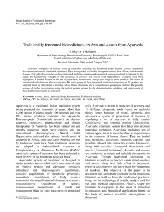 Indian Journal of Traditional Knowledge
Vol. 7(4), October 2008, pp. 548-556




      Traditionally fermented biomedicines, arishtas and asavas from Ayurveda
                                                      S Sekar* & S Mariappan
                     Department of Biotechnology, Bharathidasan University, Tiruchirappalli 620 024, Tamil Nadu
                                     E-mail:sekarbiotech@yahoo.com; sekarbiotech@bdu.ac.in
                                          Received 5 December 2006; revised 7 August 2007

            Ayurveda comprises of various types of medicines including the fermented forms namely arishtas (fermented
      decoctions) and asavas (fermented infusions). These are regarded as valuable therapeutics due to their efficacy and desirable
      features. The bulk of knowledge on these fermented medicines remains undocumented, unrecognized and invalidated. In the
      paper, the fundamental concepts in the designing of arishtas and asavas with representative examples have been
      highlighted. It further focuses on the art of preparation, fermentation, storage and usage of these products. The trends in
      commercial utilization are also investigated. The entire group of these fermented medicines comprising of 79 products are
      analyzed based on their utility in treating various illness of humans and a comprehensive grouping is evolved. The possible
      avenues of further investigations using the tools of modern science for the characterization, validation and improvement of
      these traditional products are indicated.

      Key words: Arishta, Asava, Ayurveda drugs, Fermentation, Traditional medicine
      IPC Int. Cl.8: A61K36/00, A61P1/02, A61P1/04, A61P1/06, A61P1/14, A61P13/00

Ayurveda is a traditional Indian medicinal system                     self). Ayurveda contains 8 branches of sciences and
being practiced for thousands of years. More than                     10 different diagnostic tools based on tridosha
1,200 species of plants, nearly 100 minerals and over                 theory (three humours of body). Ayurveda also
100 animal products comprise the Ayurvedic                            advocates a system of prevention of diseases by
Pharmacopoeia. Considerable research on pharma-                       stipulating a set of practices as daily routine
cognosy, chemistry, pharmacology and clinical                         (Dinacharya) and seasonal routine (Ritucharya).
therapeutics of Ayurveda has been carried out and                     Ayurvedic treatment system also takes into account
thereby numerous drugs have entered into the                          individual variations. Ayurvedic medicines are of
international   pharmacopoeia1.      World     Health                 various types, so as to meet the diverse requirements
Organization indicated that primary health needs of                   in the treatment of human illness. They are herbal
countries in Africa, Asia and Latin America are met                   teas, infusions, decoctions, tinctures, capsules and
by traditional medicines. Such traditional medicines                  powders, infused oils, ointments, creams, lotions etc.
are adapted to industrialized countries as                            along with arishtas (fermented decoctions) and
Complementary or Alternative Medicines (CAM)2.                        asavas (fermented infusions)4. Arishtas and asavas
Ayurvedic system of treatment has been estimated to                   are considered as unique and valuable therapeutics in
meet 70-80% of the healthcare needs of India3.                        Ayurveda. Though traditional knowledge in
   Ayurvedic system of treatment is designed to                       literature as well as in practice exists about arishtas
attain svasthya (to establish one’s own natural state                 and asavas, there was little effort to document,
on perfect health) and advocates samadosa                             preserve and improve this knowledge for betterment
(structural and physiologically equilibrium),                         of mankind. The objective of the paper is to
samagni (equilibrium of metabolic processes),                         document this knowledge available in the traditional
samadhatu (equilibrium of            body tissues),                   literature as well as from the traditional practices,
samamalakriya (equilibrium of eliminative systems),                   bring out the technological details, analyze and list
prasannendriya       (equilibrium     of      senses),                out their medical applications. Finally, scope for
prasannamana (equilibrium of mind) and                                futuristic developments in the arena of microbial
prasannatma (state of pure awareness or contended                     fermentation and biomedical applications based on
__________                                                            the tools of modern scientific investigations is
* Corresponding author                                                discussed.
 