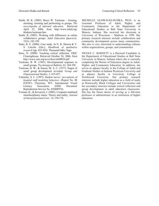 Glowacki-Dudka and Barnett                                                    Connecting Critical Reflection   52


Smith, M. K. (2005). Bruce W. Tuckman – forming,           MICHELLE GLOWACKI-DUDKA, PH.D. is an
    storming, norming and performing in groups. The        Assistant Professor of Adult, Higher, and
    encyclopedia of informal education. Retrieved          Community Education in the Department of
    April 22, 2006, from http://www.infed.org/             Educational Studies at Ball State University in
    thinkers/tuckman.htm                                   Muncie, Indiana. She received her doctorate at
Smith, R. (2005). Working with differences in online       University of Wisconsin – Madison in 1999. Her
    collaborative groups. Adult Education Quarterly,       primary research interests include collaboration and
    55(3), 182-199.                                        community development across many communities.
Stake, R. E. (2000). Case study. In N. K. Denzin & Y.      She also is very interested in understanding cultures
    S. Lincoln (Eds.), Handbook of qualitative             within organizations, groups, and communities.
    research (pp. 435-454). Thousand Oaks: Sage.
Stein, D. (2000). Teaching critical reflection. ERIC       NICOLE C. BARNETT is a Doctoral Candidate in
    Clearinghouse. Retrieved October 26, 2006, from        the Department of Educational Studies at Ball State
    http://www.cete.org/acve/docs/mr00024.pdf              University in Muncie, Indiana where she is currently
Tuckman, B. W. (1965). Developmental sequence in           completing the Doctor of Education degree in Adult,
    small groups. Psychological Bulletin, 63, 384-399.     Higher, and Community Education. In addition, she
Tuckman, B. W., & Jensen, M. A. C. (1977). Stages of       serves as adjunct faculty in the College of Adult and
    small group development revisited. Group and           Graduate Studies at Indiana Wesleyan University and
    Organizational Studies, 2, 419-427.                    as adjunct faculty in University College at
Valentine, S. L. (1997). Student nurses’ perceptions of    Northwood University. Her primary research
    hospital staff modeling behaviors. (Report No. IR      interests include higher education as a field of study
    018387). Cheyenne, WY: International Visual            at Historically Black Colleges and Universities and
    Literacy      Association.     (ERIC      Document     her secondary interests include critical reflection and
    Reproduction Service No. ED408974)                     group development in adult education classrooms.
Vroman, K., & Kovacich, J. (2002). Computer-mediated       She has the future desire of serving as a full-time
    interdisciplinary teams: Theory and reality. Journal   professor or administrator in an institution of higher
    of Interprofessional Care. 16, 159-170.                education.
 