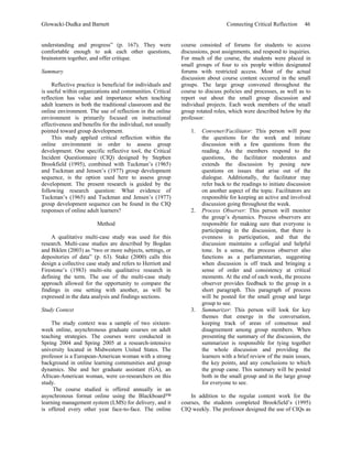 Glowacki-Dudka and Barnett                                                       Connecting Critical Reflection     46


understanding and progress” (p. 167). They were              course consisted of forums for students to access
comfortable enough to ask each other questions,              discussions, post assignments, and respond to inquiries.
brainstorm together, and offer critique.                     For much of the course, the students were placed in
                                                             small groups of four to six people within designated
Summary                                                      forums with restricted access. Most of the actual
                                                             discussion about course content occurred in the small
     Reflective practice is beneficial for individuals and   groups. The large group convened throughout the
is useful within organizations and communities. Critical     course to discuss policies and processes, as well as to
reflection has value and importance when teaching            report out about the small group discussion and
adult learners in both the traditional classroom and the     individual projects. Each week members of the small
online environment. The use of reflection in the online      group rotated roles, which were described below by the
environment is primarily focused on instructional            professor:
effectiveness and benefits for the individual, not usually
pointed toward group development.                                1.   Convener/Facilitator: This person will pose
     This study applied critical reflection within the                the questions for the week and initiate
online environment in order to assess group                           discussion with a few questions from the
development. One specific reflective tool, the Critical               reading. As the members respond to the
Incident Questionnaire (CIQ) designed by Stephen                      questions, the facilitator moderates and
Brookfield (1995), combined with Tuckman’s (1965)                     extends the discussion by posing new
and Tuckman and Jensen’s (1977) group development                     questions on issues that arise out of the
sequence, is the option used here to assess group                     dialogue. Additionally, the facilitator may
development. The present research is guided by the                    refer back to the readings to initiate discussion
following research question: What evidence of                         on another aspect of the topic. Facilitators are
Tuckman’s (1965) and Tuckman and Jensen’s (1977)                      responsible for keeping an active and involved
group development sequence can be found in the CIQ                    discussion going throughout the week.
responses of online adult learners?                              2.   Process Observer: This person will monitor
                                                                      the group’s dynamics. Process observers are
                        Method                                        responsible for making sure that everyone is
                                                                      participating in the discussion, that there is
    A qualitative multi-case study was used for this                  evenness in participation, and that the
research. Multi-case studies are described by Bogdan                  discussion maintains a collegial and helpful
and Biklen (2003) as “two or more subjects, settings, or              tone. In a sense, the process observer also
depositories of data” (p. 63). Stake (2000) calls this                functions as a parliamentarian, suggesting
design a collective case study and refers to Herriott and             when discussion is off track and bringing a
Firestone’s (1983) multi-site qualitative research in                 sense of order and consistency at critical
defining the term. The use of the multi-case study                    moments. At the end of each week, the process
approach allowed for the opportunity to compare the                   observer provides feedback to the group in a
findings in one setting with another, as will be                      short paragraph. This paragraph of process
expressed in the data analysis and findings sections.                 will be posted for the small group and large
                                                                      group to see.
Study Context                                                    3.   Summarizer: This person will look for key
                                                                      themes that emerge in the conversation,
    The study context was a sample of two sixteen-                    keeping track of areas of consensus and
week online, asynchronous graduate courses on adult                   disagreement among group members. When
teaching strategies. The courses were conducted in                    presenting the summary of the discussion, the
Spring 2004 and Spring 2005 at a research-intensive                   summarizer is responsible for tying together
university located in Midwestern United States. The                   the whole discussion and providing the
professor is a European-American woman with a strong                  learners with a brief review of the main issues,
background in online learning communities and group                   the key points, and any conclusions to which
dynamics. She and her graduate assistant (GA), an                     the group came. This summary will be posted
African-American woman, were co-researchers on this                   both in the small group and in the large group
study.                                                                for everyone to see.
     The course studied is offered annually in an
asynchronous format online using the Blackboard™                 In addition to the regular content work for the
learning management system (LMS) for delivery, and it        courses, the students completed Brookfield’s (1995)
is offered every other year face-to-face. The online         CIQ weekly. The professor designed the use of CIQs as
 