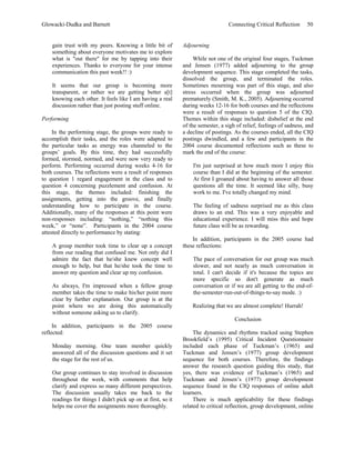 Glowacki-Dudka and Barnett                                                        Connecting Critical Reflection      50


    gain trust with my peers. Knowing a little bit of         Adjourning
    something about everyone motivates me to explore
    what is "out there" for me by tapping into their               While not one of the original four stages, Tuckman
    experiences. Thanks to everyone for your intense          and Jensen (1977) added adjourning to the group
    communication this past week!! :)                         development sequence. This stage completed the tasks,
                                                              dissolved the group, and terminated the roles.
    It seems that our group is becoming more                  Sometimes mourning was part of this stage, and also
    transparent, or rather we are getting better a[t]         stress occurred when the group was adjourned
    knowing each other. It feels like I am having a real      prematurely (Smith, M. K., 2005). Adjourning occurred
    discussion rather than just posting stuff online.         during weeks 12-16 for both courses and the reflections
                                                              were a result of responses to question 5 of the CIQ.
Performing                                                    Themes within this stage included: disbelief at the end
                                                              of the semester, a sigh of relief, feelings of sadness, and
     In the performing stage, the groups were ready to        a decline of postings. As the courses ended, all the CIQ
accomplish their tasks, and the roles were adapted to         postings dwindled, and a few and participants in the
the particular tasks as energy was channeled to the           2004 course documented reflections such as these to
groups’ goals. By this time, they had successfully            mark the end of the course:
formed, stormed, normed, and were now very ready to
perform. Performing occurred during weeks 4-16 for                I'm just surprised at how much more I enjoy this
both courses. The reflections were a result of responses          course than I did at the beginning of the semester.
to question 1 regard engagement in the class and to               At first I groaned about having to answer all those
question 4 concerning puzzlement and confusion. At                questions all the time. It seemed like silly, busy
this stage, the themes included: finishing the                    work to me. I've totally changed my mind.
assignments, getting into the groove, and finally
understanding how to participate in the course.                   The feeling of sadness surprised me as this class
Additionally, many of the responses at this point were            draws to an end. This was a very enjoyable and
non-responses including: “nothing,” “nothing this                 educational experience. I will miss this and hope
week,” or “none”. Participants in the 2004 course                 future class will be as rewarding.
attested directly to performance by stating:
                                                                  In addition, participants in the 2005 course had
    A group member took time to clear up a concept            these reflections:
    from our reading that confused me. Not only did I
    admire the fact that he/she knew concept well                 The pace of conversation for our group was much
    enough to help, but that he/she took the time to              slower, and not nearly as much conversation in
    answer my question and clear up my confusion.                 total. I can't decide if it's because the topics are
                                                                  more specific so don't generate as much
    As always, I'm impressed when a fellow group                  conversation or if we are all getting to the end-of-
    member takes the time to make his/her point more              the-semester-run-out-of-things-to-say mode. :)
    clear by further explanation. Our group is at the
    point where we are doing this automatically                   Realizing that we are almost complete! Hurrah!
    without someone asking us to clarify.
                                                                                     Conclusion
     In addition, participants in the 2005 course
reflected:                                                         The dynamics and rhythms tracked using Stephen
                                                              Brookfield’s (1995) Critical Incident Questionnaire
    Monday morning. One team member quickly                   included each phase of Tuckman’s (1965) and
    answered all of the discussion questions and it set       Tuckman and Jensen’s (1977) group development
    the stage for the rest of us.                             sequence for both courses. Therefore, the findings
                                                              answer the research question guiding this study, that
    Our group continues to stay involved in discussion        yes, there was evidence of Tuckman’s (1965) and
    throughout the week, with comments that help              Tuckman and Jensen’s (1977) group development
    clarify and express so many different perspectives.       sequence found in the CIQ responses of online adult
    The discussion usually takes me back to the               learners.
    readings for things I didn't pick up on at first, so it        There is much applicability for these findings
    helps me cover the assignments more thoroughly.           related to critical reflection, group development, online
 