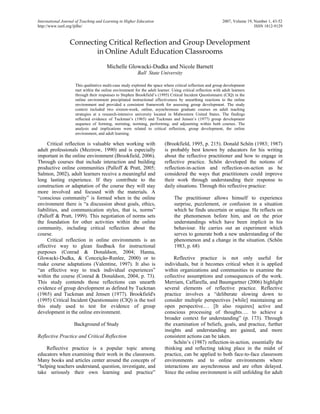 International Journal of Teaching and Learning in Higher Education                                           2007, Volume 19, Number 1, 43-52
http://www.isetl.org/ijtlhe/                                                                                                  ISSN 1812-9129



                  Connecting Critical Reflection and Group Development
                         in Online Adult Education Classrooms

                                       Michelle Glowacki-Dudka and Nicole Barnett
                                                          Ball State University

                     This qualitative multi-case study explored the space where critical reflection and group development
                     met within the online environment for the adult learner. Using critical reflection with adult learners
                     through their responses to Stephen Brookfield’s (1995) Critical Incident Questionnaire (CIQ) in the
                     online environment precipitated instructional effectiveness by unearthing reactions to the online
                     environment and provided a consistent framework for assessing group development. The study
                     context included two sixteen-week, online, asynchronous graduate courses on adult teaching
                     strategies at a research-intensive university located in Midwestern United States. The findings
                     reflected evidence of Tuckman’s (1965) and Tuckman and Jensen’s (1977) group development
                     sequence of forming, storming, norming, performing, and adjourning within both courses. The
                     analysis and implications were related to critical reflection, group development, the online
                     environment, and adult learning.

     Critical reflection is valuable when working with                    (Brookfield, 1995, p. 215). Donald Schön (1983; 1987)
adult professionals (Mezirow, 1990) and is especially                     is probably best known by educators for his writing
important in the online environment (Brookfield, 2006).                   about the reflective practitioner and how to engage in
Through courses that include interaction and building                     reflective practice. Schön developed the notions of
productive online communities (Palloff & Pratt, 2005;                     reflection-in-action and reflection-on-action as he
Salmon, 2002), adult learners receive a meaningful and                    considered the ways that practitioners could improve
long lasting experience. If they contribute to the                        their work through understanding their response to
construction or adaptation of the course they will stay                   daily situations. Through this reflective practice:
more involved and focused with the materials. A
“conscious community” is formed when in the online                              The practitioner allows himself to experience
environment there is “a discussion about goals, ethics,                         surprise, puzzlement, or confusion in a situation
liabilities, and communication styles, that is, norms”                          which he finds uncertain or unique. He reflects on
(Palloff & Pratt, 1999). This negotiation of norms sets                         the phenomenon before him, and on the prior
the foundation for other activities within the online                           understandings which have been implicit in his
community, including critical reflection about the                              behaviour. He carries out an experiment which
course.                                                                         serves to generate both a new understanding of the
     Critical reflection in online environments is an                           phenomenon and a change in the situation. (Schön
effective way to glean feedback for instructional                               1983, p. 68)
purposes (Conrad & Donaldson, 2004; Hanna,
Glowacki-Dudka, & Conceição-Runlee, 2000) or to                                Reflective practice is not only useful for
make course adaptations (Valentine, 1997). It also is                     individuals, but it becomes critical when it is applied
“an effective way to track individual experiences”                        within organizations and communities to examine the
within the course (Conrad & Donaldson, 2004, p. 73).                      collective assumptions and consequences of the work.
This study contends those reflections can unearth                         Merriam, Caffarella, and Baumgartner (2006) highlight
evidence of group development as defined by Tuckman                       several elements of reflective practice. Reflective
(1965) and Tuckman and Jensen (1977). Brookfield's                        practice involves a “deliberate slowing down to
(1995) Critical Incident Questionnaire (CIQ) is the tool                  consider multiple perspectives [while] maintaining an
this study used to test for evidence of group                             open perspective.… [It also requires] active and
development in the online environment.                                    conscious processing of thoughts…. to achieve a
                                                                          broader context for understanding” (p. 173). Through
                    Background of Study                                   the examination of beliefs, goals, and practice, further
                                                                          insights and understanding are gained, and more
Reflective Practice and Critical Reflection                               consistent actions can be taken.
                                                                               Schön’s (1987) reflection-in-action, essentially the
    Reflective practice is a popular topic among                          thinking and reflecting taking place in the midst of
educators when examining their work in the classroom.                     practice, can be applied to both face-to-face classroom
Many books and articles center around the concepts of                     environments and to online environments where
“helping teachers understand, question, investigate, and                  interactions are asynchronous and are often delayed.
take seriously their own learning and practice”                           Since the online environment is still unfolding for adult
 