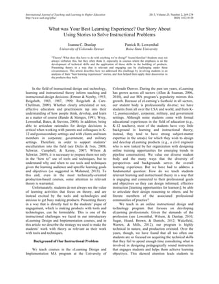 International Journal of Teaching and Learning in Higher Education 2013, Volume 25, Number 2, 269-274 
http://www.isetl.org/ijtlhe/ ISSN 1812-9129 
What was Your Best Learning Experience? Our Story About 
Using Stories to Solve Instructional Problems 
Joanna C. Dunlap 
University of Colorado Denver 
Patrick R. Lowenthal 
Boise State University 
“Theory? What does this have to do with anything we’re doing?” Sound familiar? Students may not 
always verbalize this, but they often think it, especially in courses where the emphasis is on the 
development of technical skills and the application of those skills to the building of products. 
Presenting theory in a way that is relevant and engaging can be challenging under these 
circumstances. This article describes how we addressed this challenge by involving students in an 
analysis of their “best learning experiences” stories, and then helped them apply their discoveries to 
the products they built. 
In the field of instructional design and technology, 
learning and instructional theory inform teaching and 
instructional-design decisions (Ertmer & Newby, 1993; 
Reigeluth, 1983, 1987, 1999; Reigeluth & Carr- 
Chellman, 2009). Whether clearly articulated or not, 
effective educators and practitioners tap into their 
understanding of how people think, develop, and learn 
as a matter of course (Rando & Menges, 1991; Wray, 
Lowenthal, Bates, & Stevens, 2008). In addition, being 
able to articulate rationales for design decisions is 
critical when working with parents and colleagues in K- 
12 and postsecondary settings and with clients and team 
members in corporate, government, and military 
settings. Therefore, in order to support students’ 
enculturation into the field (see Dicks & Ives, 2008; 
Schwier, Campbell, & Kenny, 2007; Wilson & 
Schwier, 2009), it is necessary to prepare them not only 
in the “how to” use of tools and techniques, but to 
understand why and when to use tools and techniques 
given the learning audience and specific learning goals 
and objectives (as suggested in Malamed, 2013). To 
this end, even in the most technically-oriented 
production-based courses, some attention to relevant 
theory is warranted. 
Unfortunately, students do not always see the value 
of learning activities that focus on theory, and are 
instead excited by the tools and technologies and 
anxious to get busy making products. Presenting theory 
in a way that is directly tied to the students’ pique of 
engagement, which is making products with tools and 
technologies, can be formidable. This is one of the 
instructional challenges we faced in our introductory 
eLearning Design and Implementation courses, and in 
this article we describe the strategy we used to make the 
students’ work with theory as relevant as their work 
with tools and techniques. 
Background of Our Instructional Problem 
We teach courses in the eLearning Design and 
Implementation MA program at the University of 
Colorado Denver. During the past ten years, eLearning 
has grown across all sectors (Allen & Seaman, 2006, 
2010), and our MA program’s popularity mirrors this 
growth. Because of eLearning’s foothold in all sectors, 
our student body is professionally diverse; we have 
students from all over the USA and world, and from K- 
12, postsecondary, corporate, military, and government 
settings. Although some students come with formal 
educational experiences in the field of education (e.g., 
K-12 teachers), most of the students have very little 
background in learning and instructional theory; 
instead, they tend to have strong subject-matter 
expertise in the area(s) for which they wish to design 
and develop eLearning products (e.g., a civil engineer 
who is now tasked by her organization with designing 
online training opportunities for emerging trends in 
pipeline construction). We value our diverse student 
body and the many ways that the diversity of 
perspectives and backgrounds serves the overall 
learning experience. But we have had to address a 
fundamental question: How do we teach students 
relevant learning and instructional theory in a way that 
is engaging and connected to their professional goals 
and objectives so they can design informed, effective 
instruction [learning opportunities for learners]; be able 
to articulate their design reasoning to others; and be 
literate members of the associated professional 
communities of practice? 
We teach in an online instructional design and 
technology program that focuses on developing 
eLearning professionals. Given the demands of the 
profession (see Lowenthal, Wilson, & Dunlap, 2010; 
Sugar, Hoard, Brown, & Daniels, 2012; Wakefield, 
Warren, & Mills, 2012), our program is highly 
technical in nature, and production oriented. Over the 
years, though, we have found that all too often our 
students are so focused on acquiring the technical skills 
that they fail to spend enough time considering what is 
involved in designing pedagogically sound instruction 
that engages students and helps them achieve learning 
objectives. This skewed attention leads students to 
 