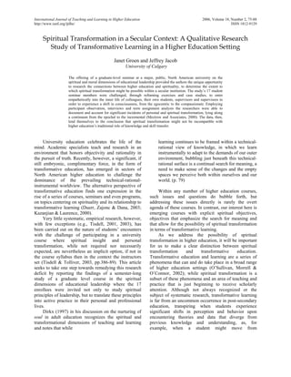 International Journal of Teaching and Learning in Higher Education 2006, Volume 18, Number 2, 75-88 
http://www.isetl.org/ijtlhe/ ISSN 1812-9129 
Spiritual Transformation in a Secular Context: A Qualitative Research Study of Transformative Learning in a Higher Education Setting 
Janet Groen and Jeffrey Jacob 
University of Calgary 
The offering of a graduate-level seminar at a major, public, North American university on the spiritual and moral dimensions of educational leadership provided the authors the unique opportunity to research the connections between higher education and spirituality, to determine the extent to which spiritual transformation might be possible within a secular institution. The study’s 17 student seminar members were challenged, through reframing exercises and case studies, to enter empathetically into the inner life of colleagues, their own students, supervisors and supervisees in order to experience a shift in consciousness, from the egocentric to the compassionate. Employing participant observation, interviews and term assignment analysis the researchers were able to document and account for significant incidents of personal and spiritual transformation, lying along a continuum from the epochal to the incremental (Mezirow and Associates, 2000). The data, then, lend themselves to the conclusion that spiritual transformation might not be incompatible with higher education’s traditional role of knowledge and skill transfer. 
University education celebrates the life of the mind. Academic specialists teach and research in an environment that honors objectivity and rationality in the pursuit of truth. Recently, however, a significant, if still embryonic, complimentary force, in the form of transformative education, has emerged in sectors of North American higher education to challenge the dominance of the prevailing technical-rational- instrumental worldview. The alternative perspective of transformative education finds one expression in the rise of a series of courses, seminars and even programs, on topics centering on spirituality and its relationship to transformative learning (Duerr, Zajonc & Dana, 2003; Kazanjian & Laurence, 2000). 
Very little systematic, empirical research, however, with few exceptions (e.g., Tisdell, 2001, 2003), has been carried out on the nature of students’ encounters with the challenge of participating in a university course where spiritual insight and personal transformation, while not required nor necessarily expected, are nevertheless an implicit option, if not in the course syllabus then in the context the instructors set (Tisdell & Tolliver, 2003, pp.386-89). This article seeks to take one step towards remedying this research deficit by reporting the findings of a semester-long study of a graduate level course in the spiritual dimensions of educational leadership where the 17 enrollees were invited not only to study spiritual principles of leadership, but to translate these principles into active practice in their personal and professional lives. 
Dirkx (1997) in his discussion on the nurturing of soul in adult education recognizes the spiritual and transformational dimensions of teaching and learning and notes that while 
learning continues to be framed within a technical- rational view of knowledge, in which we learn instrumentally to adapt to the demands of our outer environment, bubbling just beneath this technical- rational surface is a continual search for meaning, a need to make sense of the changes and the empty spaces we perceive both within ourselves and our world. (p. 79) 
Within any number of higher education courses, such issues and questions do bubble forth, but addressing these issues directly is rarely the overt agenda of these courses. In contrast, our interest here is emerging courses with explicit spiritual objectives, objectives that emphasize the search for meaning and that allow for the possibility of spiritual transformation in terms of transformative learning. 
As we address the possibility of spiritual transformation in higher education, it will be important for us to make a clear distinction between spiritual transformation and transformative education. Transformative education and learning are a series of phenomena that can and do take place in a broad range of higher education settings (O’Sullivan, Morrell & O’Connor, 2002); while spiritual transformation is a subset of these phenomena and an area of teaching and practice that is just beginning to receive scholarly attention. Although not always recognized or the subject of systematic research, transformative learning is far from an uncommon occurrence in post-secondary education, transpiring when students experience significant shifts in perception and behavior upon encountering theories and data that diverge from previous knowledge and understanding, as, for example, when a student might move from  