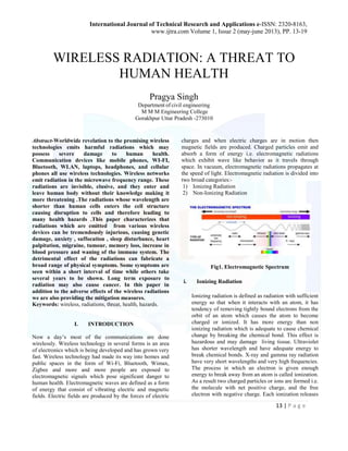 International Journal of Technical Research and Applications e-ISSN: 2320-8163, 
www.ijtra.com Volume 1, Issue 2 (may-june 2013), PP. 13-19 
WIRELESS RADIATION: A THREAT TO 
13 | P a g e 
HUMAN HEALTH 
Pragya Singh 
Department of civil engineering 
M M M Engineering College 
Gorakhpur Uttar Pradesh -273010 
Abstract-Worldwide revelation to the promising wireless 
technologies emits harmful radiations which may 
possess severe damage to human health. 
Communication devices like mobile phones, WI-FI, 
Bluetooth, WLAN, laptops, headphones, and cellular 
phones all use wireless technologies. Wireless networks 
emit radiation in the microwave frequency range. These 
radiations are invisible, elusive, and they enter and 
leave human body without their knowledge making it 
more threatening .The radiations whose wavelength are 
shorter than human cells enters the cell structure 
causing disruption to cells and therefore leading to 
many health hazards .This paper characterizes that 
radiations which are emitted from various wireless 
devices can be tremendously injurious, causing genetic 
damage, anxiety , suffocation , sleep disturbance, heart 
palpitation, migraine, tumour, memory loss, increase in 
blood pressure and waning of the immune system. The 
detrimental effect of the radiations can fabricate a 
broad range of physical symptoms. Some symptoms are 
seen within a short interval of time while others take 
several years to be shown. Long term exposure to 
radiation may also cause cancer. In this paper in 
addition to the adverse effects of the wireless radiations 
we are also providing the mitigation measures. 
Keywords: wireless, radiations, threat, health, hazards. 
I. INTRODUCTION 
Now a day’s most of the communications are done 
wirelessly. Wireless technology in several forms is an area 
of electronics which is being developed and has grown very 
fast. Wireless technology had made its way into homes and 
public spaces in the form of Wi-Fi, Bluetooth, Wimax, 
Zigbee and more and more people are exposed to 
electromagnetic signals which pose significant danger to 
human health. Electromagnetic waves are defined as a form 
of energy that consist of vibrating electric and magnetic 
fields. Electric fields are produced by the forces of electric 
charges and when electric charges are in motion then 
magnetic fields are produced. Charged particles emit and 
absorb a form of energy i.e. electromagnetic radiations 
which exhibit wave like behavior as it travels through 
space. In vacuum, electromagnetic radiations propagates at 
the speed of light. Electromagnetic radiation is divided into 
two broad categories:- 
1) Ionizing Radiation 
2) Non-Ionizing Radiation 
Fig1. Electromagnetic Spectrum 
i. Ionizing Radiation 
Ionizing radiation is defined as radiation with sufficient 
energy so that when it interacts with an atom, it has 
tendency of removing tightly bound electrons from the 
orbit of an atom which causes the atom to become 
charged or ionized. It has more energy than non 
ionizing radiation which is adequate to cause chemical 
change by breaking the chemical bond. This effect is 
hazardous and may damage living tissue. Ultraviolet 
has shorter wavelength and have adequate energy to 
break chemical bonds. X-ray and gamma ray radiation 
have very short wavelengths and very high frequencies. 
The process in which an electron is given enough 
energy to break away from an atom is called ionization. 
As a result two charged particles or ions are formed i.e. 
the molecule with net positive charge, and the free 
electron with negative charge. Each ionization releases 
 