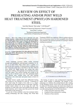 International Journal of Technical Research and Applications e-ISSN: 2320-8163, 
www.ijtra.com Volume 1, Issue 2 (may-june 2013), PP. 05-07 
5 | P a g e 
A REVIEW ON EFFECT OF 
PREHEATING AND/OR POST WELD 
HEAT TREATMENT (PWHT) ON HARDENED 
STEEL 
Som Dutt Sharma#, Rati saluja* , K M Moeed** 
#Mechanical Engineering Department, Integral University, 
Kursi Road, Lucknow 
*Mechanical Engineering Department 
Goel Institute of Engineering and Technology 
Abstract— Most of the welding of steel is fabrication and repair 
welding. Following a welding operation, the cooling and contracting of 
the weld metal cause stresses to be set up in the weld and in adjacent 
parts of the weldment which results to cracking and embrittlement in 
steel welds.The best way to minimize above difficulties is to reduce the 
heating and cooling rate of the parent metal and HAZ. Pre heating 
and/or Post heating have been widely employed in welding operation for 
preventing cold cracking. This paper presents the effect of preheating 
and/or PWHT on maximum HAZ hardness, cold cracking susceptibility 
and residual stresses of various hardened steel types. 
Keywords— Carbon Equivalent (CE); Heat-affected zone (HAZ); 
Weld metal (WM); Microstructure; Post Weld Heat Treatment 
(PWHT); Hardened Steel; 
I. INTRODUCTION 
Steels containing excessive carbon exhibit increased 
strength and hardenability and decreased weldability [1]. Q. 
Xue et al stated When High carbon steel is welded, it is 
heated; the micro structure of heated portion is different from 
that of the base metal and is described as the Heat Affected 
Zone (HAZ) [2]. Rapid heating and cooling take place 
throughout welding, which generate severe thermal cycle near 
weld line region. Non uniform heating and cooling in the 
material, due to thermal cycle cause thus generating harder 
heat affected zone, residual stress and cold cracking 
inclination in the weld metal and parent metal as shown in 
figure 1 [3]. 
Residual stresses usually result from differential heating 
and cooling are very Harmful for weld [4]. Contraction of 
weld metal along the length of the weld is to a degree 
prevented by the large adjacent body of cold metal. Therefore 
residual tensile stresses are set up along the weld. The 
properties of welds often cause more problem than the parent 
metal properties, and in many cases they govern the overall 
performance of the structure [5]. 
To get rid of these problems some heat treatment before 
welding (Preheating) and after welding, Post Weld Heat 
Treatments (PWHT) are employed. Effective preheat and post 
heat are the primary means by which acceptable heat affected 
zone properties and minimum potential for hydrogen induced 
cracking are produced. 
Fig. 1 Schematic illustrations of the various single-pass HAZ regions with 
reference to the Iron-carbon equilibrium diagram [6]. 
II. FUNDAMENTALS OF PRE HEATING 
The heating of metal to some predetermined temperature 
before actual welding is preheating. The purpose of the 
preheating is to influence the cooling behavior after welding 
so that shrinkage stresses will be lower and cooling rate will 
be milder [5]. Pre-heating makes the metal more receptive to 
welding. The minimum preheating temperature to be assured 
to avoid cracking depends on the following factors: 
 Carbon equivalent expressing carbon 
 Condition of base metal prior to welding, 
 Thickness of base material, 
 