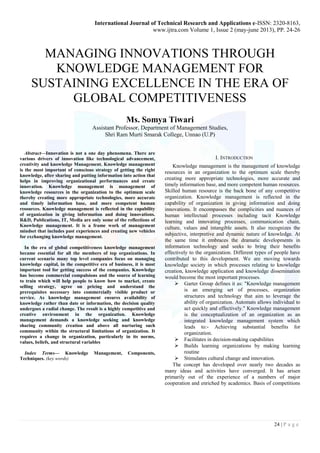 International Journal of Technical Research and Applications e-ISSN: 2320-8163, 
www.ijtra.com Volume 1, Issue 2 (may-june 2013), PP. 24-26 
MANAGING INNOVATIONS THROUGH 
KNOWLEDGE MANAGEMENT FOR 
SUSTAINING EXCELLENCE IN THE ERA OF 
24 | P a g e 
GLOBAL COMPETITIVENESS 
Ms. Somya Tiwari 
Assistant Professor, Department of Management Studies, 
Shri Ram Murti Smarak College, Unnao (U.P) 
Abstract—Innovation is not a one day phenomena. There are 
various drivers of innovation like technological advancement, 
creativity and knowledge Management. Knowledge management 
is the most important of conscious strategy of getting the right 
knowledge, after sharing and putting information into action that 
helps in improving organizational performances and create 
innovation. Knowledge management is management of 
knowledge resources in the organization to the optimum scale 
thereby creating more appropriate technologies, more accurate 
and timely information base, and more competent human 
resources. Knowledge management is reflected in the capability 
of organization in giving information and doing innovations. 
R&D, Publications, IT, Media are only some of the reflections of 
Knowledge management. It is a frame work of management 
mindset that includes past experiences and creating new vehicles 
for exchanging knowledge management. 
In the era of global competitiveness knowledge management 
became essential for all the members of top organizations. In 
current scenario many top level companies focus on managing 
knowledge capital, in the competitive era of business, it is most 
important tool for getting success of the companies. Knowledge 
has become commercial compulsions and the source of learning 
to train which will help people to know how to market, create 
selling strategy, agree on pricing and understand the 
prerequisites necessary into commercially visible product or 
service. As knowledge management ensures availability of 
knowledge rather than date or information, the decision quality 
undergoes a radial change. The result is a highly competitive and 
creative environment in the organization. Knowledge 
management demands a knowledge seeking and knowledge 
sharing community creation and above all nurturing such 
community within the structural limitations of organization. It 
requires a change in organization, particularly in its norms, 
values, beliefs, and structural variables 
Index Terms— Knowledge Management, Components, 
Techniques. (key words) 
I. INTRODUCTION 
Knowledge management is the management of knowledge 
resources in an organization to the optimum scale thereby 
creating more appropriate technologies, more accurate and 
timely information base, and more competent human resources. 
Skilled human resource is the back bone of any competitive 
organization. Knowledge management is reflected in the 
capability of organization in giving information and doing 
innovations. It encompasses the complicities and nuances of 
human intellectual processes including tacit Knowledge 
learning and innovating processes, communication chain, 
culture, values and intangible assets. It also recognizes the 
subjective, interpretive and dynamic nature of knowledge. At 
the same time it embraces the dramatic developments in 
information technology and seeks to bring their benefits 
effectively to the organization. Different types of people have 
contributed to this development. We are moving towards 
knowledge society in which processes relating to knowledge 
creation, knowledge application and knowledge dissemination 
would become the most important processes. 
 Garter Group defines it as: "Knowledge management 
is an emerging set of processes, organization 
structures and technology that aim to leverage the 
ability of organization. Automats allows individual to 
act quickly and effectively." Knowledge management 
is the conceptualization of an organization as an 
integrated knowledge management system which 
leads to:- Achieving substantial benefits for 
organization. 
 Facilitates in decision-making capabilities 
 Builds learning organizations by making learning 
routine 
 Stimulates cultural change and innovation. 
The concept has developed over nearly two decades as 
many ideas and activities have converged. It has arisen 
primarily out of the experience of a numbers of major 
cooperation and enriched by academics. Basis of competitions 
 