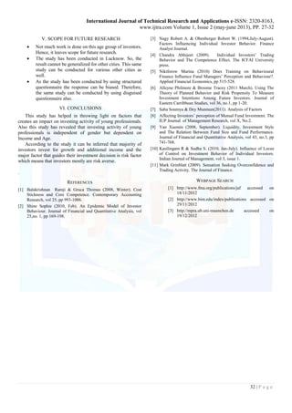 International Journal of Technical Research and Applications e-ISSN: 2320-8163, 
www.ijtra.com Volume 1, Issue 2 (may-june 2013), PP. 27-32 
32 | P a g e 
V. SCOPE FOR FUTURE RESEARCH 
 Not much work is done on this age group of investors. 
Hence, it leaves scope for future research. 
 The study has been conducted in Lucknow. So, the 
result cannot be generalized for other cities. This same 
study can be conducted for various other cities as 
well. 
 As the study has been conducted by using structured 
questionnaire the response can be biased. Therefore, 
the same study can be conducted by using disguised 
questionnaire also. 
VI. CONCLUSIONS 
This study has helped in throwing light on factors that 
creates an impact on investing activity of young professionals. 
Also this study has revealed that investing activity of young 
professionals is independent of gender but dependent on 
Income and Age. 
According to the study it can be inferred that majority of 
investors invest for growth and additional income and the 
major factor that guides their investment decision is risk factor 
which means that investors mostly are risk averse. 
. 
REFERENCES 
[1] Balakrishnan Ramji & Gruca Thomas (2008, Winter). Cost 
Stickness and Core Competence. Contemporary Accounting 
Research, vol 25, pp 993-1006. 
[2] Shine Sophie (2010, Feb). An Epidemic Model of Investor 
Behaviour. Journal of Financial and Quantitative Analysis, vol 
25,no. 1, pp 169-198. 
[3] Nagy Robert A. & Obenberger Robert W. (1994,July-August). 
Factors Influencing Individual Investor Behavior. Finance 
Analyst Journal. 
[4] Chandra Abhijeet (2009). Individual Investors‟ Trading 
Behavior and The Competence Effect. The ICFAI University 
press. 
[5] Nikiforow Marina (2010) Does Training on Behavioural 
Finance Influence Fund Managers‟ Perception and Behaviour?. 
Applied Financial Economics, pp 515-528. 
[6] Alleyne Philmore & Broome Tracey (2011 March). Using The 
Theory of Planned Behavior and Risk Propensity To Measure 
Investment Intentions Among Future Investors. Journal of 
Eastern Carribbean Studies, vol 36, no.1, pp 1-20. 
[7] Saha Soumya & Dey Munmun(2011). Analysis of Factors 
[8] Affecting Investors‟ perception of Mutual Fund Investment. The 
IUP Journal of Management Research, vol X, No.2. 
[9] Yan Xuemin (2008, September). Liquidity, Investment Style 
and The Relation Between Fund Size and Fund Performance. 
Journal of Financial and Quantitative Analysis, vol 43, no.3, pp 
741-768. 
[10] Kasilingam R & Sudha S. (2010, Jan-July). Influence of Locus 
of Control on Investment Behavior of Individual Investors. 
Indian Journal of Management, vol 3, issue 1. 
[11] Mark Grinblatt (2009). Sensation Seeking Overconfidence and 
Trading Activity. The Journal of Finance. 
WEBPAGE SEARCH 
[1] http://www.fma.org/publications/jaf accessed on 
18/11/2012 
[2] http://www.bim.edu/index/publications accessed on 
29/11/2012 
[3] http://mpra.ub.uni-muenchen.de accessed on 
19/12/2012 
