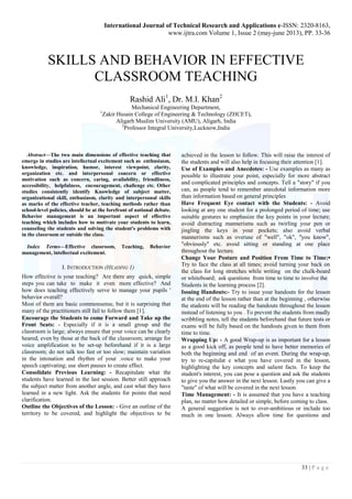 International Journal of Technical Research and Applications e-ISSN: 2320-8163, 
www.ijtra.com Volume 1, Issue 2 (may-june 2013), PP. 33-36 
SKILLS AND BEHAVIOR IN EFFECTIVE 
33 | P a g e 
CLASSROOM TEACHING 
Rashid Ali1, Dr. M.I. Khan2 
Mechanical Engineering Department, 
1Zakir Husain College of Engineering & Technology (ZHCET), 
Aligarh Muslim University (AMU), Aligarh, India 
2Professor Integral University,Lucknow,India 
Abstract—The two main dimensions of effective teaching that 
emerge in studies are intellectual excitement such as enthusiasm, 
knowledge, inspiration, humor, interest viewpoint, clarity, 
organization etc. and interpersonal concern or effective 
motivation such as concern, caring, availability, friendliness, 
accessibility, helpfulness, encouragement, challenge etc. Other 
studies consistently identify Knowledge of subject matter, 
organizational skill, enthusiasm, clarity and interpersonal skills 
as marks of the effective teacher, teaching methods rather than 
school-level policies, should be at the forefront of national debate. 
Behavior management is an important aspect of effective 
teaching which includes how to motivate your students to learn, 
counseling the students and solving the student's problems with 
in the classroom or outside the class. 
Index Terms—Effective classroom, Teaching, Behavior 
management, intellectual excitement. 
I. INTRODUCTION (HEADING 1) 
How effective is your teaching? Are there any quick, simple 
steps you can take to make it even more effective? And 
how does teaching effectively serve to manage your pupils ' 
behavior overall? 
Most of them are basic commonsense, but it is surprising that 
many of the practitioners still fail to follow them [1]. 
Encourage the Students to come Forward and Take up the 
Front Seats: - Especially if it is a small group and the 
classroom is large; always ensure that your voice can be clearly 
heared, even by those at the back of the classroom; arrange for 
voice amplification to be set-up beforehand if it is a large 
classroom; do not talk too fast or too slow; maintain variation 
in the intonation and rhythm of your .voice to make your 
speech captivating; use short pauses to create effect. 
Consolidate Previous Learning: - Recapitulate what the 
students have learned in the last session. Better still approach 
the subject matter from another angle, and cast what they have 
learned in a new light. Ask the students for points that need 
clarification. 
Outline the Objectives of the Lesson: - Give an outline of the 
territory to be covered, and highlight the objectives to be 
achieved in the lesson to follow. This will raise the interest of 
the students and will also help in focusing their attention [1]. 
Use of Examples and Anecdotes: - Use examples as many as 
possible to illustrate your point, especially for more abstract 
and complicated principles and concepts. Tell a "story" if you 
can, as people tend to remember anecdotal information more 
than information based on general principles 
Have Frequent Eye contact with the Students: - Avoid 
looking at any one student for a prolonged period of time; use 
suitable gestures to emphasize the key points in your lecture; 
avoid distracting mannerisms such as twirling your pen or 
jingling the keys in your pockets; also avoid verbal 
mannerisms such as overuse of "well", "ok", ''you know", 
"obviously" etc. avoid sitting or standing at one place 
throughout the lecture. 
Change Your Posture and Position From Time to Time:• 
Try to face the class at all times; avoid turning your back on 
the class for long stretches while writing on the chalk-board 
or whiteboard; ask questions from time to time to involve the 
Students in the learning process [2]. 
Issuing Handouts:- Try to issue your handouts for the lesson 
at the end of the lesson rather than at the beginning , otherwise 
the students will be reading the handouts throughout the lesson 
instead of listening to you . To prevent the students from madly 
scribbling notes, tell the students beforehand that future tests or 
exams will be fully based on the handouts given to them from 
time to time. 
Wrapping Up: - A good Wrap-up is as important for a lesson 
as a good kick off, as people tend to have better memories of 
both the beginning and end of an event. During the wrap-up, 
try to re-capitulat e what you have covered in the lesson, 
highlighting the key concepts and salient facts. To keep the 
student's interest, you can pose a question and ask the students 
to give you the answer in the next lesson. Lastly you can give a 
"taste" of what will be covered in the next lesson. 
Time Management: - It is assumed that you have a teaching 
plan, no matter how detailed or simple, before coming to class. 
A general suggestion is not to over-ambitious or include too 
much in one lesson. Always allow time for questions and 
 