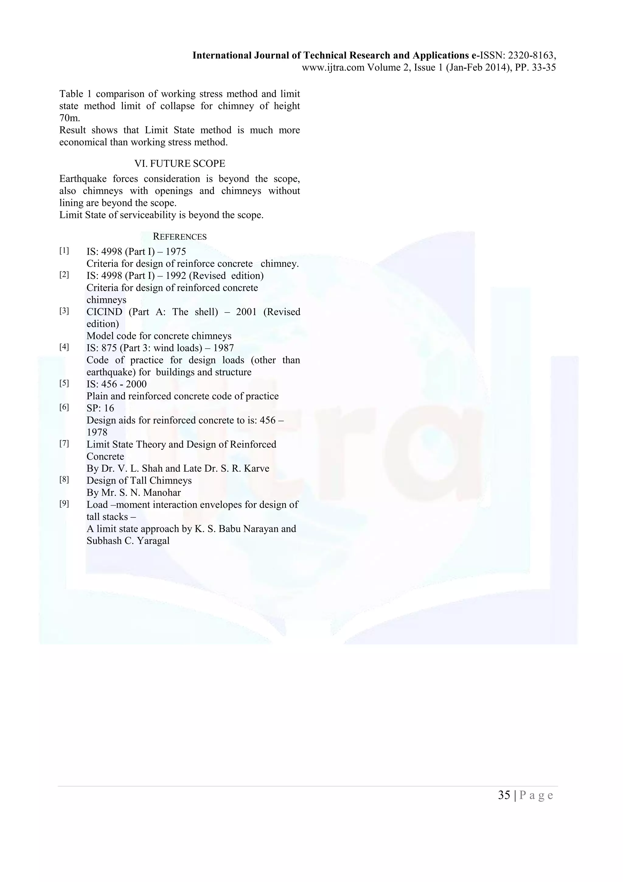 International Journal of Technical Research and Applications e-ISSN: 2320-8163,
www.ijtra.com Volume 2, Issue 1 (Jan-Feb 2014), PP. 33-35
35 | P a g e
Table 1 comparison of working stress method and limit
state method limit of collapse for chimney of height
70m.
Result shows that Limit State method is much more
economical than working stress method.
VI. FUTURE SCOPE
Earthquake forces consideration is beyond the scope,
also chimneys with openings and chimneys without
lining are beyond the scope.
Limit State of serviceability is beyond the scope.
REFERENCES
[1] IS: 4998 (Part I) – 1975
Criteria for design of reinforce concrete chimney.
[2] IS: 4998 (Part I) – 1992 (Revised edition)
Criteria for design of reinforced concrete
chimneys
[3] CICIND (Part A: The shell) – 2001 (Revised
edition)
Model code for concrete chimneys
[4] IS: 875 (Part 3: wind loads) – 1987
Code of practice for design loads (other than
earthquake) for buildings and structure
[5] IS: 456 - 2000
Plain and reinforced concrete code of practice
[6] SP: 16
Design aids for reinforced concrete to is: 456 –
1978
[7] Limit State Theory and Design of Reinforced
Concrete
By Dr. V. L. Shah and Late Dr. S. R. Karve
[8] Design of Tall Chimneys
By Mr. S. N. Manohar
[9] Load –moment interaction envelopes for design of
tall stacks –
A limit state approach by K. S. Babu Narayan and
Subhash C. Yaragal
 
