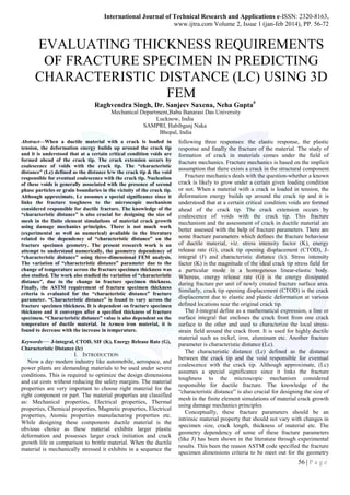 International Journal of Technical Research and Applications e-ISSN: 2320-8163,
www.ijtra.com Volume 2, Issue 1 (jan-feb 2014), PP. 56-72
56 | P a g e
EVALUATING THICKNESS REQUIREMENTS
OF FRACTURE SPECIMEN IN PREDICTING
CHARACTERISTIC DISTANCE (LC) USING 3D
FEM
Raghvendra Singh, Dr. Sanjeev Saxena, Neha Gupta#
Mechanical Department,Babu Banarasi Das University
Lucknow, India
SAMPRI, Habibganj Naka
Bhopal, India
Abstract—When a ductile material with a crack is loaded in
tension, the deformation energy builds up around the crack tip
and it is understood that at a certain critical condition voids are
formed ahead of the crack tip. The crack extension occurs by
coalescence of voids with the crack tip. The “characteristic
distance” (Lc) defined as the distance b/w the crack tip & the void
responsible for eventual coalescence with the crack tip. Nucleation
of these voids is generally associated with the presence of second
phase particles or grain boundaries in the vicinity of the crack tip.
Although approximate, Lc assumes a special significance since it
links the fracture toughness to the microscopic mechanism
considered responsible for ductile fracture. The knowledge of the
“characteristic distance” is also crucial for designing the size of
mesh in the finite element simulations of material crack growth
using damage mechanics principles. There is not much work
(experimental as well as numerical) available in the literature
related to the dependency of “characteristic distance” on the
fracture specimen geometry. The present research work is an
attempt to understand numerically, the geometry dependency of
“characteristic distance” using three-dimensional FEM analysis.
The variation of “characteristic distance” parameter due to the
change of temperature across the fracture specimen thickness was
also studied. The work also studied the variation of “characteristic
distance”, due to the change in fracture specimen thickness.
Finally, the ASTM requirement of fracture specimen thickness
criteria is evaluated for the “characteristic distance” fracture
parameter. “Characteristic distance” is found to vary across the
fracture specimen thickness. It is dependent on fracture specimen
thickness and it converges after a specified thickness of fracture
specimen. “Characteristic distance” value is also dependent on the
temperature of ductile material. In Armco iron material, it is
found to decrease with the increase in temperature.
Keywords— J-integral, CTOD, SIF (K), Energy Release Rate (G),
Characteristic Distance (lc)
I. INTRODUCTION
Now a day modern industry like automobile, aerospace, and
power plants are demanding materials to be used under severe
conditions. This is required to optimize the design dimensions
and cut costs without reducing the safety margins. The material
properties are very important to choose right material for the
right component or part. The material properties are classified
as: Mechanical properties, Electrical properties, Thermal
properties, Chemical properties, Magnetic properties, Electrical
properties, Atomic properties manufacturing properties etc.
While designing these components ductile material is the
obvious choice as these material exhibits larger plastic
deformation and possesses larger crack initiation and crack
growth life in comparison to brittle material. When the ductile
material is mechanically stressed it exhibits in a sequence the
following three responses: the elastic response, the plastic
response and finally the fracture of the material. The study of
formation of crack in materials comes under the field of
fracture mechanics. Fracture mechanics is based on the implicit
assumption that there exists a crack in the structural component.
Fracture mechanics deals with the question-whether a known
crack is likely to grow under a certain given loading condition
or not. When a material with a crack is loaded in tension, the
deformation energy builds up around the crack tip and it is
understood that at a certain critical condition voids are formed
ahead of the crack tip. The crack extension occurs by
coalescence of voids with the crack tip. This fracture
mechanism and the assessment of crack in ductile material are
better assessed with the help of fracture parameters. There are
some fracture parameters which defines the fracture behaviour
of ductile material, viz. stress intensity factor (K), energy
release rate (G), crack tip opening displacement (CTOD), J-
integral (J) and characteristic distance (lc). Stress intensity
factor (K) is the magnitude of the ideal crack tip stress field for
a particular mode in a homogenous linear-elastic body.
Whereas, energy release rate (G) is the energy dissipated
during fracture per unit of newly created fracture surface area.
Similarly, crack tip opening displacement (CTOD) is the crack
displacement due to elastic and plastic deformation at various
defined locations near the original crack tip.
The J-integral define as a mathematical expression, a line or
surface integral that encloses the crack front from one crack
surface to the other and used to characterize the local stress-
strain field around the crack front. It is used for highly ductile
material such as nickel, iron, aluminum etc. Another fracture
parameter is characteristic distance (Lc).
The characteristic distance (Lc) defined as the distance
between the crack tip and the void responsible for eventual
coalescence with the crack tip. Although approximate, (Lc)
assumes a special significance since it links the fracture
toughness to the microscopic mechanism considered
responsible for ductile fracture. The knowledge of the
―characteristic distance‖ is also crucial for designing the size of
mesh in the finite element simulations of material crack growth
using damage mechanics principles.
Conceptually, these fracture parameters should be an
intrinsic material property that should not vary with changes in
specimen size, crack length, thickness of material etc. The
geometry dependency of some of these fracture parameters
(like J) has been shown in the literature through experimental
results. This been the reason ASTM code specified the fracture
specimen dimensions criteria to be meet out for the geometry
 