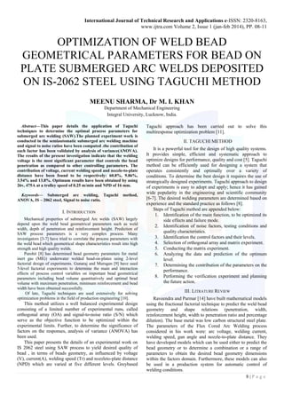 International Journal of Technical Research and Applications e-ISSN: 2320-8163,
www.ijtra.com Volume 2, Issue 1 (jan-feb 2014), PP. 08-11
8 | P a g e
OPTIMIZATION OF WELD BEAD
GEOMETRICAL PARAMETERS FOR BEAD ON
PLATE SUBMERGED ARC WELDS DEPOSITED
ON IS-2062 STEEL USING TAGUCHI METHOD
MEENU SHARMA, Dr M. I. KHAN
Department of Mechanical Engineering
Integral University, Lucknow, India.
Abstract—This paper details the application of Taguchi
techniques to determine the optimal process parameters for
submerged arc welding (SAW).The planned experiment work is
conducted in the semiautomatic submerged arc welding machine
and signal to noise ratios have been computed .the contribution of
each factor has been validated by analysis of variance(ANOVA).
The results of the present investigation indicate that the welding
voltage is the most significant parameter that controls the bead
penetration as compared to other controlling parameters. The
contribution of voltage, current welding speed and nozzle-to-plate
distance have been found to be respectively: 60.8%, 9.86%,
3.54% and 13.8%. Optimum results have been obtained by using
26v, 475A at a trolley speed of 0.25 m/min and NPD of 16 mm.
Keywords— Submerged arc welding, Taguchi method,
ANOVA, IS – 2062 steel, Signal to noise ratio.
I. INTRODUCTION
Mechanical properties of submerged Arc welds (SAW) largely
depend upon the weld bead geometrical parameters such as weld
width, depth of penetration and reinforcement height. Prediction of
SAW process parameters is a very complex process. Many
investigators [3-7] have tried to correlate the process parameters with
the weld bead which geometrical shape characteristics result into high
strength and high quality welds.
Purohit [8] has determined bead geometry parameters for metal
inert gas (MIG) underwater welded bead-on-plates using 2-level
factorial design of experiments. Gunaraj and Murugan [9] have used
5-level factorial experiments to determine the main and interaction
effects of process control variables on important bead geometrical
parameters including bead volume quantitatively and optimal bead
volume with maximum penetration, minimum reinforcement and bead
width have been obtained successfully.
Of late, Taguchi techniques are used extensively for solving
optimization problems in the field of production engineering [10].
This method utilizes a well balanced experimental design
consisting of a limited number of experimental runs, called
orthogonal array (OA) and signal-to-noise ratio (S/N) which
serve as the objective function to be optimized within the
experimental limits. Further, to determine the significance of
factors on the responses, analysis of variance (ANOVA) has
been used.
This paper presents the details of an experimental work on
IS 2062 steel using SAW process to yield desired quality of
bead , in terms of beads geometry, as influenced by voltage
(V), current(A), welding speed (Tr) and nozzleto-plate distance
(NPD) which are varied at five different levels. Greybased
Taguchi approach has been carried out to solve this
multiresponse optimization problem [11].
II. TAGUCHI METHOD
It is a powerful tool for the design of high quality systems.
It provides simple, efficient and systematic approach to
optimize designs for performance, quality and cost [5]. Taguchi
method can be efficiently used for designing a system that
operates consistently and optimally over a variety of
conditions. To determine the best design it requires the use of
strategically designed experiments. Taguchi approach to design
of experiments is easy to adopt and apply; hence it has gained
wide popularity in the engineering and scientific community
[6-7]. The desired welding parameters are determined based on
experience and the standard practice as follows [8].
Steps of Taguchi method are appended below:
1. Identification of the main function, to be optimized its
side effects and failure mode.
2. Identification of noise factors, testing conditions and
quality characteristics.
3. Identification the control factors and their levels.
4. Selection of orthogonal array and matrix experiment.
5. Conducting the matrix experiment.
6. Analyzing the data and prediction of the optimum
level.
7. Determining the contribution of the parameters on the
performance.
8. Performing the verification experiment and planning
the future action.
III. LITRATURE REVIEW
Raveendra and Parmar [14] have built mathematical models
using the fractional factorial technique to predict the weld bead
geometry and shape relations (penetration, width,
reinforcement height, width to penetration ratio and percentage
dilution). The base metal was low carbon structural steel plate.
The parameters of the Flux Cored Arc Welding process
considered in his work were: arc voltage, welding current,
welding speed, gun angle and nozzle-to-plate distance. They
have developed models which can be used either to predict the
bead geometry or to determine a combination or a range of
parameters to obtain the desired bead geometry dimensions
within the factors domain. Furthermore, these models can also
be used in a production system for automatic control of
welding conditions.
 
