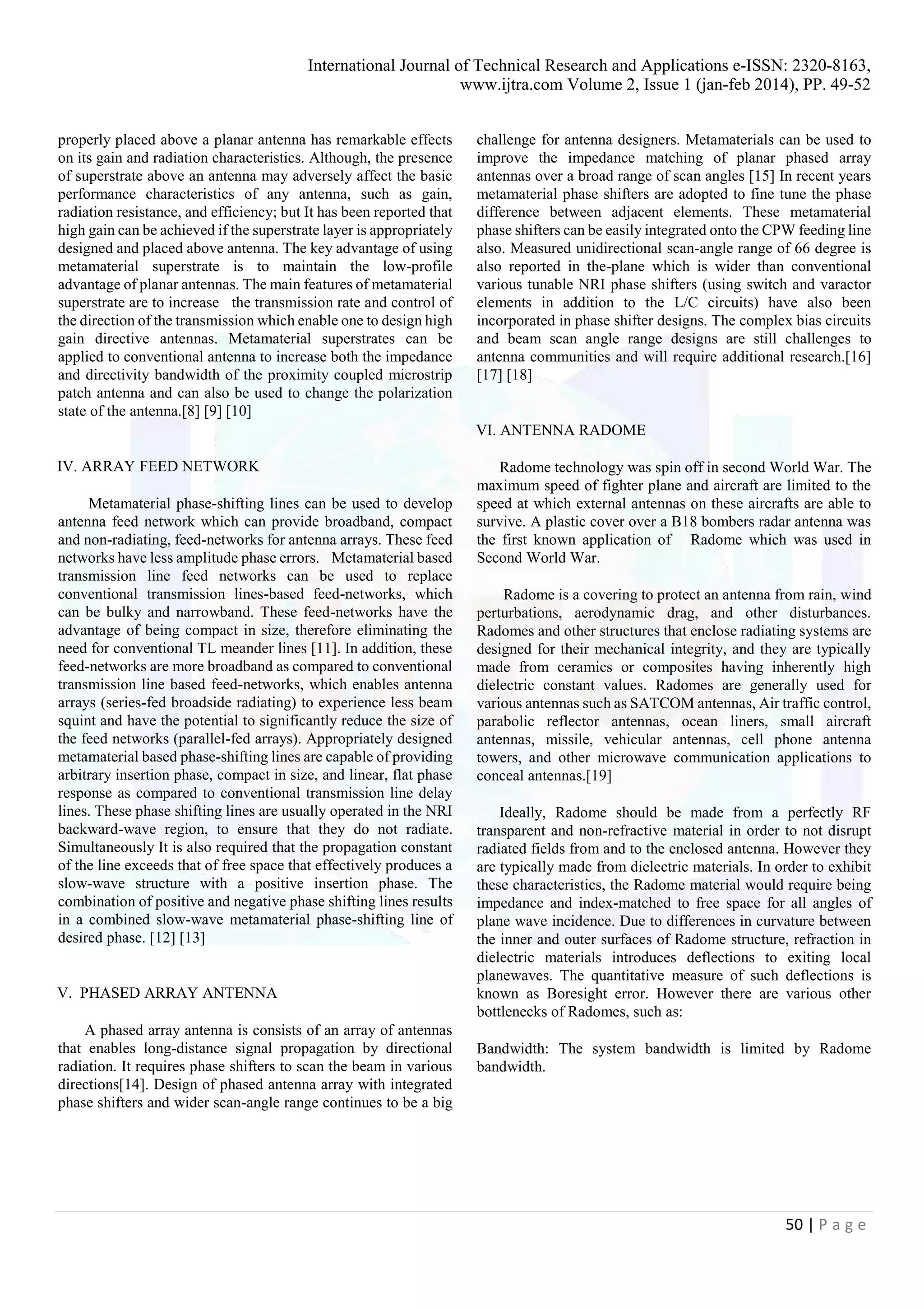 International Journal of Technical Research and Applications e-ISSN: 2320-8163,
www.ijtra.com Volume 2, Issue 1 (jan-feb 2014), PP. 49-52
50 | P a g e
properly placed above a planar antenna has remarkable effects
on its gain and radiation characteristics. Although, the presence
of superstrate above an antenna may adversely affect the basic
performance characteristics of any antenna, such as gain,
radiation resistance, and efficiency; but It has been reported that
high gain can be achieved if the superstrate layer is appropriately
designed and placed above antenna. The key advantage of using
metamaterial superstrate is to maintain the low-profile
advantage of planar antennas. The main features of metamaterial
superstrate are to increase the transmission rate and control of
the direction of the transmission which enable one to design high
gain directive antennas. Metamaterial superstrates can be
applied to conventional antenna to increase both the impedance
and directivity bandwidth of the proximity coupled microstrip
patch antenna and can also be used to change the polarization
state of the antenna.[8] [9] [10]
IV. ARRAY FEED NETWORK
Metamaterial phase-shifting lines can be used to develop
antenna feed network which can provide broadband, compact
and non-radiating, feed-networks for antenna arrays. These feed
networks have less amplitude phase errors. Metamaterial based
transmission line feed networks can be used to replace
conventional transmission lines-based feed-networks, which
can be bulky and narrowband. These feed-networks have the
advantage of being compact in size, therefore eliminating the
need for conventional TL meander lines [11]. In addition, these
feed-networks are more broadband as compared to conventional
transmission line based feed-networks, which enables antenna
arrays (series-fed broadside radiating) to experience less beam
squint and have the potential to significantly reduce the size of
the feed networks (parallel-fed arrays). Appropriately designed
metamaterial based phase-shifting lines are capable of providing
arbitrary insertion phase, compact in size, and linear, flat phase
response as compared to conventional transmission line delay
lines. These phase shifting lines are usually operated in the NRI
backward-wave region, to ensure that they do not radiate.
Simultaneously It is also required that the propagation constant
of the line exceeds that of free space that effectively produces a
slow-wave structure with a positive insertion phase. The
combination of positive and negative phase shifting lines results
in a combined slow-wave metamaterial phase-shifting line of
desired phase. [12] [13]
V. PHASED ARRAY ANTENNA
A phased array antenna is consists of an array of antennas
that enables long-distance signal propagation by directional
radiation. It requires phase shifters to scan the beam in various
directions[14]. Design of phased antenna array with integrated
phase shifters and wider scan-angle range continues to be a big
challenge for antenna designers. Metamaterials can be used to
improve the impedance matching of planar phased array
antennas over a broad range of scan angles [15] In recent years
metamaterial phase shifters are adopted to fine tune the phase
difference between adjacent elements. These metamaterial
phase shifters can be easily integrated onto the CPW feeding line
also. Measured unidirectional scan-angle range of 66 degree is
also reported in the-plane which is wider than conventional
various tunable NRI phase shifters (using switch and varactor
elements in addition to the L/C circuits) have also been
incorporated in phase shifter designs. The complex bias circuits
and beam scan angle range designs are still challenges to
antenna communities and will require additional research.[16]
[17] [18]
VI. ANTENNA RADOME
Radome technology was spin off in second World War. The
maximum speed of fighter plane and aircraft are limited to the
speed at which external antennas on these aircrafts are able to
survive. A plastic cover over a B18 bombers radar antenna was
the first known application of Radome which was used in
Second World War.
Radome is a covering to protect an antenna from rain, wind
perturbations, aerodynamic drag, and other disturbances.
Radomes and other structures that enclose radiating systems are
designed for their mechanical integrity, and they are typically
made from ceramics or composites having inherently high
dielectric constant values. Radomes are generally used for
various antennas such as SATCOM antennas, Air traffic control,
parabolic reflector antennas, ocean liners, small aircraft
antennas, missile, vehicular antennas, cell phone antenna
towers, and other microwave communication applications to
conceal antennas.[19]
Ideally, Radome should be made from a perfectly RF
transparent and non-refractive material in order to not disrupt
radiated fields from and to the enclosed antenna. However they
are typically made from dielectric materials. In order to exhibit
these characteristics, the Radome material would require being
impedance and index-matched to free space for all angles of
plane wave incidence. Due to differences in curvature between
the inner and outer surfaces of Radome structure, refraction in
dielectric materials introduces deflections to exiting local
planewaves. The quantitative measure of such deflections is
known as Boresight error. However there are various other
bottlenecks of Radomes, such as:
Bandwidth: The system bandwidth is limited by Radome
bandwidth.
 