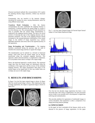 Classical area-based methods like crosscorrelation (CC) exploit
for matching directly image intensities, without any structural
analysis.
Consequently, they are sensitive to the intensity changes,
introduced for instance by noise, varying illumination, and/or by
using different sensor types.
Transform Model Estimation : After the feature
correspondence has been established the mapping function is
constructed. It should transform the sensed image to overlay it
over the reference one. The corresponding CP pairs should be as
close as possible after the sensed image transformation is
employed in the mapping function design. The task to be solved
consists of choosing the type of the mapping function and its
parameter estimation. The type of the mapping function should
correspond to the assumed geometric deformation of the sensed
image, to the method of image acquisition (e.g. scanner
dependent distortions and errors) and to the required accuracy of
the registration.
Image Re-Sampling and Transformation : The mapping
functions constructed during the previous step are used to
transform the sensed image and thus to register the images.
The transformation can be realized in a forward or backward
manner. Each pixel from the sensed image can be directly
transformed using the estimated mapping functions. This
approach, called a forward method, is complicated to implement,
as it can produce holes and/or overlaps in the output image.
Hence, the backward approach is usually chosen. The registered
image data from the sensed image are determined using the
coordinates of the target pixel and the inverse of the estimated
mapping function. The image interpolation takes place in the
sensed image on the regular grid. In this way neither holes nor
overlaps can occur in the output image.
5. RESULTS AND DISCUSSIONS
In figure 3 (a), the first input original image is shown. In figure
3(b), the second sensed image is shown. After implying the steps
of image registration, the output is registered image as shown in
figure 4(c).
Fig. 3 : (a) First input Original Image (b) Second Input Sensed
Image (c) Final Output Registered Image
Over the last two decades image registration has been a very
successful topic with variety of applications. Fat and convenient
access of data is now possible due to development in digital data
archiving and communication.
This provides platform for registration of multimodal images in
various disciplines. But registration is often a component of an
image processing analysis package.
6. CONCLUSION
In this paper we have concluded all the features which can be
detected in the process of image registration. In this paper
 