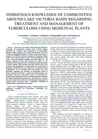 International Journal of Technical Research and Applications e-ISSN: 2320-8163,
www.ijtra.com Volume 2, Issue 2 (March-April 2014), PP. 01-06
1 | P a g e
INDIGENOUS KNOWLEDGE OF COMMUNITIES
AROUND LAKE VICTORIA BASIN REGARDING
TREATMENT AND MANAGEMENT OF
TUBERCULOSIS USING MEDICINAL PLANTS
J.A.Orodho1*, P.Okemo2, N.Otieno3, J.J.Magadulla3 and C.Kirimuhuzya4
1,2
Kenyatta University, School of Education & Pure and Applied Sciences, Kenya
3
Muhimbili University, Institute of Traditional Medicine, Tanzania
4
Kampala International University, formerly at Makerere University, Uganda
1*
Prof. John Aluko Orodho Department of Curriculum Studies, School of Education, Kenyatta University, Kenya
Abstract— This survey was aimed to determine the indigenous
knowledge of communities around Lake Victoria Region
regarding the treatment and management of Tuberculosis.
Opinion leaders suggested the names and locations of known
Traditional Medical Practitioners (TMPs) in the study locale. A
sample of 102 TMPS from Kenya, Uganda and Tanzania residing
around Lake Victoria Basis in East Africa participated in the
study. Snow ball sampling technique was used to draw 22 TB
patients claimed to have been treated by TMPs. It was
established that local people have remarkable detailed knowledge
of species identity, characteristics and their specific uses in the
treatment and management of Tuberculosis. The main parts of
the plants used include the root, bark, leaves and seeds in various
combinations. It is concluded that local people have vast
knowledge regarding the treatment of tuberculosis which is
largely confined to the elderly, exploit the medicinal plants non-
sustainably, and use crude plant extracts as concoctions for
treating and/or managing TB. It is recommended that traditional
knowledge should be documented, and top priority be given to
the conservation of the habitat by launching special programs for
raising people’s awareness about sustainable utilization of
medicinal plant species and conservation.
Index Terms— Indigenous knowledge, Medicinal plants, rural
community, treatment of Tuberculosis, sustainable use,
conservation
I. INTRODUCTION (HEADING 1)
There is abundant literature which indicates that rural
communities across the world and especially Lake Victoria
Region depend heavily on plant diversity and have
traditionally made judicious selection of these plants for
various purposes including control of various ailments
affecting human and their domestic animals
(Heinrich,200;Mahmood atal.2011 ;Manju, Vedpriya, & Jaya,
2010; & Joshi-Kunjani, etal., 2010). Traditional medicines
have been defined as a sum of knowledge, skills and practices
based on theories, beliefs and experiences indigenous to
different cultures in the maintenance of health as well as in the
prevention, diagnosis, improvement or treatment of physical or
mental illness (Mahmmod at.al. 201). In many developing
countries, a large part of the population, especially in rural
areas depends mainly in traditional medicines for their primary
health care (Mahmood etal.2011a). In fact, a global review of
phytomedicine in relation to ethnology reveals that the science
of plants in the early days was based on the utilitarian approach
(Wallis, 2005). This is evident because there are several records
of highly priced plant species which have been mentioned
several times in literature(Joshi-Kunjani,Joshi-Ranju & Joshi-
Ara, 2010).These communities collect useful plant resources
from various habitats and utilize them using indigenous
knowledge and practices.
The global development of the art of making judicial
selection of plants that can be used for curative purposes are
found in Indus civilization dating back to 900 BC and the
second Millennium BC ( Ali, 2008). There is also a lot of
evidence contained in hymns found in the Rigvenda as well as
the Athervenda which contains the records of useful plants
(Rajan et al., 2005). In other studies, a total of 341 different
plants species are documented in the Charaka Samhita (900
BC), as useful in the management of human health (Ali, 2005).
In the Susrita Samhita, there are a total of 395 plant species
listed for the same purpose (Majumdar, 1971). It is evident that
other scholars, from the East Asian Region in this field, have
over 70 species of plants with the list currently being
approximated at 600 of plants that are used in Ayuverdic
(Namjoshi, 1979). Such a culture depending on Mother Nature
has been practiced for over 2000 years (Namjoshi, 1979).
In the African context, the literature pertaining to the use of
plants as food and curative purposes dates back to about
1600BC among ancient Egyptian culture (Diop, 1989). An
Egyptian medical treatise (papyrus), drawn up in the Thebes,
during the aforementioned period, contains an inventory of 700
plants used in medicine (Pelt, 1979; Diop, 1989). In West
Africa in comparatively more recent times, such as amongst
most communities, for example the Yoruba prior to the
European civilization, it was mandatory that a young boy
before initiation into adulthood had to learn the names of all the
useful plants in relation to future uses by the pupil in life
(Rodney, 1971).
Most indigenous and local communities are situated in
areas where the vast majority of plant species are readily
available either for free or at minimal cost which majority of
rural poor communities in the developing and the developed
world can afford (Samie et al., 2005). Of the entire world flora,
250,000 species have been identified and used for curative
purposes (Patwadharn et.al. 2005).This number represents only
15 percent of those species that have been effectively
 