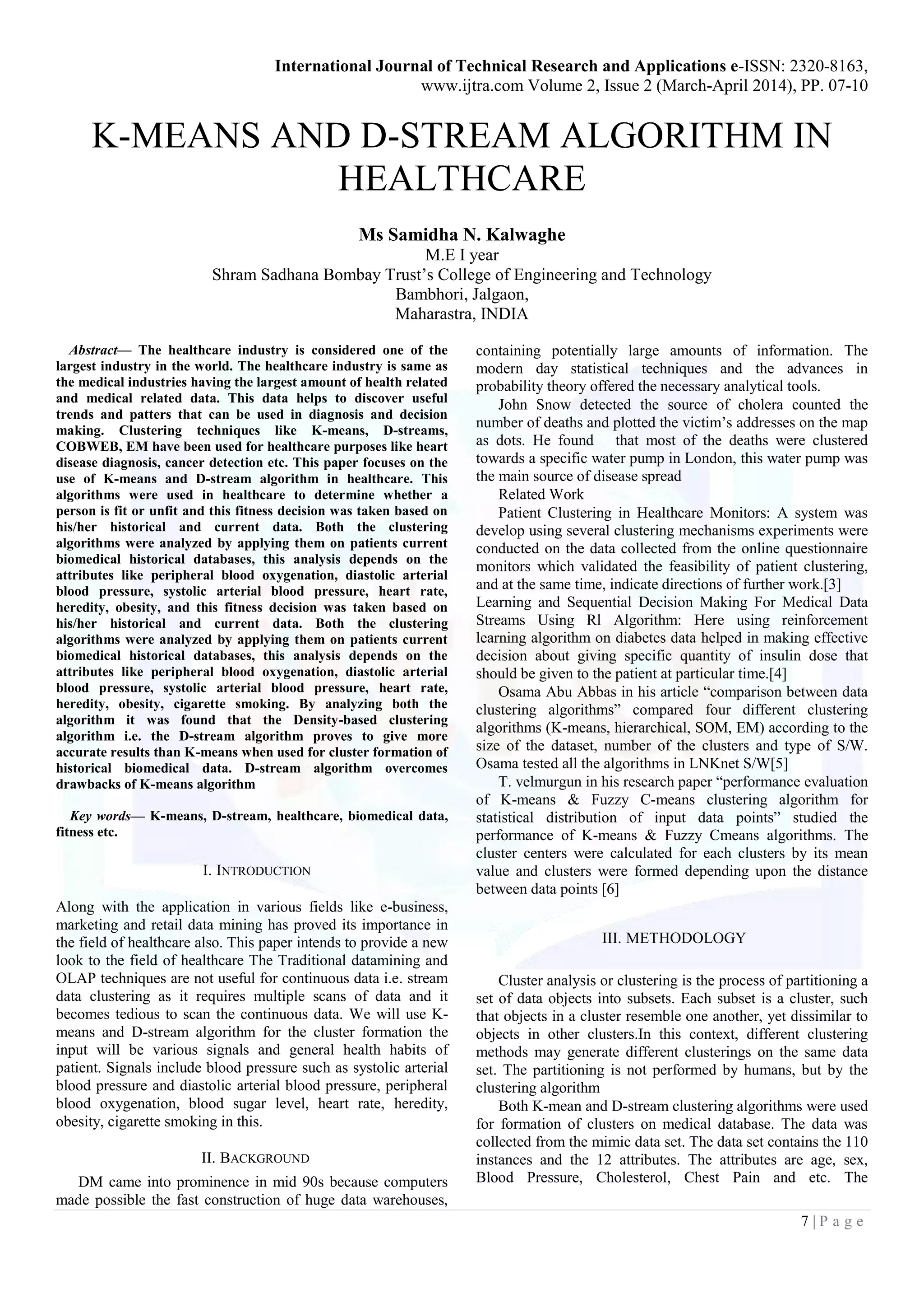 International Journal of Technical Research and Applications e-ISSN: 2320-8163,
www.ijtra.com Volume 2, Issue 2 (March-April 2014), PP. 07-10
7 | P a g e
K-MEANS AND D-STREAM ALGORITHM IN
HEALTHCARE
Ms Samidha N. Kalwaghe
M.E I year
Shram Sadhana Bombay Trust’s College of Engineering and Technology
Bambhori, Jalgaon,
Maharastra, INDIA
Abstract— The healthcare industry is considered one of the
largest industry in the world. The healthcare industry is same as
the medical industries having the largest amount of health related
and medical related data. This data helps to discover useful
trends and patters that can be used in diagnosis and decision
making. Clustering techniques like K-means, D-streams,
COBWEB, EM have been used for healthcare purposes like heart
disease diagnosis, cancer detection etc. This paper focuses on the
use of K-means and D-stream algorithm in healthcare. This
algorithms were used in healthcare to determine whether a
person is fit or unfit and this fitness decision was taken based on
his/her historical and current data. Both the clustering
algorithms were analyzed by applying them on patients current
biomedical historical databases, this analysis depends on the
attributes like peripheral blood oxygenation, diastolic arterial
blood pressure, systolic arterial blood pressure, heart rate,
heredity, obesity, and this fitness decision was taken based on
his/her historical and current data. Both the clustering
algorithms were analyzed by applying them on patients current
biomedical historical databases, this analysis depends on the
attributes like peripheral blood oxygenation, diastolic arterial
blood pressure, systolic arterial blood pressure, heart rate,
heredity, obesity, cigarette smoking. By analyzing both the
algorithm it was found that the Density-based clustering
algorithm i.e. the D-stream algorithm proves to give more
accurate results than K-means when used for cluster formation of
historical biomedical data. D-stream algorithm overcomes
drawbacks of K-means algorithm
Key words— K-means, D-stream, healthcare, biomedical data,
fitness etc.
I. INTRODUCTION
Along with the application in various fields like e-business,
marketing and retail data mining has proved its importance in
the field of healthcare also. This paper intends to provide a new
look to the field of healthcare The Traditional datamining and
OLAP techniques are not useful for continuous data i.e. stream
data clustering as it requires multiple scans of data and it
becomes tedious to scan the continuous data. We will use K-
means and D-stream algorithm for the cluster formation the
input will be various signals and general health habits of
patient. Signals include blood pressure such as systolic arterial
blood pressure and diastolic arterial blood pressure, peripheral
blood oxygenation, blood sugar level, heart rate, heredity,
obesity, cigarette smoking in this.
II. BACKGROUND
DM came into prominence in mid 90s because computers
made possible the fast construction of huge data warehouses,
containing potentially large amounts of information. The
modern day statistical techniques and the advances in
probability theory offered the necessary analytical tools.
John Snow detected the source of cholera counted the
number of deaths and plotted the victim’s addresses on the map
as dots. He found that most of the deaths were clustered
towards a specific water pump in London, this water pump was
the main source of disease spread
Related Work
Patient Clustering in Healthcare Monitors: A system was
develop using several clustering mechanisms experiments were
conducted on the data collected from the online questionnaire
monitors which validated the feasibility of patient clustering,
and at the same time, indicate directions of further work.[3]
Learning and Sequential Decision Making For Medical Data
Streams Using Rl Algorithm: Here using reinforcement
learning algorithm on diabetes data helped in making effective
decision about giving specific quantity of insulin dose that
should be given to the patient at particular time.[4]
Osama Abu Abbas in his article “comparison between data
clustering algorithms” compared four different clustering
algorithms (K-means, hierarchical, SOM, EM) according to the
size of the dataset, number of the clusters and type of S/W.
Osama tested all the algorithms in LNKnet S/W[5]
T. velmurgun in his research paper “performance evaluation
of K-means & Fuzzy C-means clustering algorithm for
statistical distribution of input data points” studied the
performance of K-means & Fuzzy Cmeans algorithms. The
cluster centers were calculated for each clusters by its mean
value and clusters were formed depending upon the distance
between data points [6]
III. METHODOLOGY
Cluster analysis or clustering is the process of partitioning a
set of data objects into subsets. Each subset is a cluster, such
that objects in a cluster resemble one another, yet dissimilar to
objects in other clusters.In this context, different clustering
methods may generate different clusterings on the same data
set. The partitioning is not performed by humans, but by the
clustering algorithm
Both K-mean and D-stream clustering algorithms were used
for formation of clusters on medical database. The data was
collected from the mimic data set. The data set contains the 110
instances and the 12 attributes. The attributes are age, sex,
Blood Pressure, Cholesterol, Chest Pain and etc. The
 
