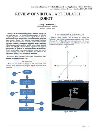 International Journal of Technical Research and Applications e-ISSN: 2320-8163,
www.ijtra.com Volume 2, Issue 1 (jan-feb 2014), PP. 53-55
53 | P a g e
REVIEW OF VIRTUAL ARTICULATED
ROBOT
Sudip Chakraborty
Swami Vivekananda University
Madhya Pradesh, India
Abstract—In the field of robotic study, practical approach is
too much relevant. The successful implementation of different
complex algorithm, require practical aspect. At the time of
development, major student design a physical robot to clarify the
major complex theory. There are some constraints at the initial
stage. The major constraints are design, implementation of the
coordinate geometry, DH notation, kinematic theory, and so on.
All the implementation should be feasible to move the articulated
robotic arm. The job is tedious for the beginners. This paper is
the reference to build up an articulated robotic arm virtually.
Here is a description where an articulated robotic arm can be
created virtually, which will act as real robot does. All theory like
coordinated geometry, DH notation can be applied.
Key words—5DF Articulated arm, Robot Virtualization, DH-
notation, co-ordinate Geometry etc.
I. INTRODUCTION
Now we are ready to design a 5df articulated robot
virtually. Here the following diagram depicts how work flow
should be.
II. DESCRIPTION OF BLOCK DIAGRAMS
Study– Many sources are available to gather the
Preliminary knowledge to design an articulated robot. I have
references few of them. For our recollection, we will review
about basic item. At first we have to synchronize our mind that
coordination system of computer screen.
Fig:-1: Computer Screen Coordinate
Fig:-2: Screen shot
 